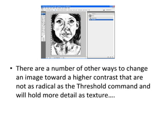 There are a number of other ways to change an image toward a higher contrast that are not as radical as the Threshold command and will hold more detail as texture…. 