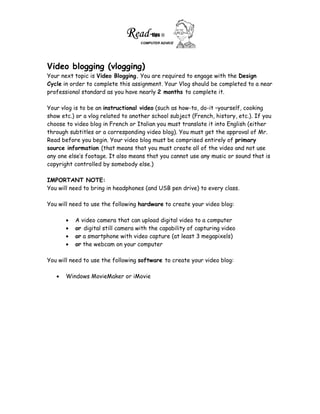 Video blogging (vlogging)
Your next topic is Video Blogging. You are required to engage with the Design
Cycle in order to complete this assignment. Your Vlog should be completed to a near
professional standard as you have nearly 2 months to complete it.

Your vlog is to be an instructional video (such as how-to, do-it –yourself, cooking
show etc.) or a vlog related to another school subject (French, history, etc.). If you
choose to video blog in French or Italian you must translate it into English (either
through subtitles or a corresponding video blog). You must get the approval of Mr.
Read before you begin. Your video blog must be comprised entirely of primary
source information (that means that you must create all of the video and not use
any one else’s footage. It also means that you cannot use any music or sound that is
copyright controlled by somebody else.)

IMPORTANT NOTE:
You will need to bring in headphones (and USB pen drive) to every class.

You will need to use the following hardware to create your video blog:

          A video camera that can upload digital video to a computer
          or digital still camera with the capability of capturing video
          or a smartphone with video capture (at least 3 megapixels)
          or the webcam on your computer

You will need to use the following software to create your video blog:

       Windows MovieMaker or iMovie
 