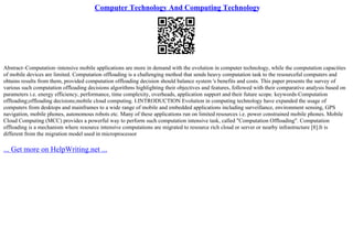 Computer Technology And Computing Technology
Abstract–Computation–intensive mobile applications are more in demand with the evolution in computer technology, while the computation capacities
of mobile devices are limited. Computation offloading is a challenging method that sends heavy computation task to the resourceful computers and
obtains results from them, provided computation offloading decision should balance system 's benefits and costs. This paper presents the survey of
various such computation offloading decisions algorithms highlighting their objectives and features, followed with their comparative analysis based on
parameters i.e. energy efficiency, performance, time complexity, overheads, application support and their future scope. keywords–Computation
offloading;offloading decisions;mobile cloud computing. I.INTRODUCTION Evolution in computing technology have expanded the usage of
computers from desktops and mainframes to a wide range of mobile and embedded applications including surveillance, environment sensing, GPS
navigation, mobile phones, autonomous robots etc. Many of these applications run on limited resources i.e. power constrained mobile phones. Mobile
Cloud Computing (MCC) provides a powerful way to perform such computation intensive task, called "Computation Offloading". Computation
offloading is a mechanism where resource intensive computations are migrated to resource rich cloud or server or nearby infrastructure [8].It is
different from the migration model used in microprocessor
... Get more on HelpWriting.net ...
 