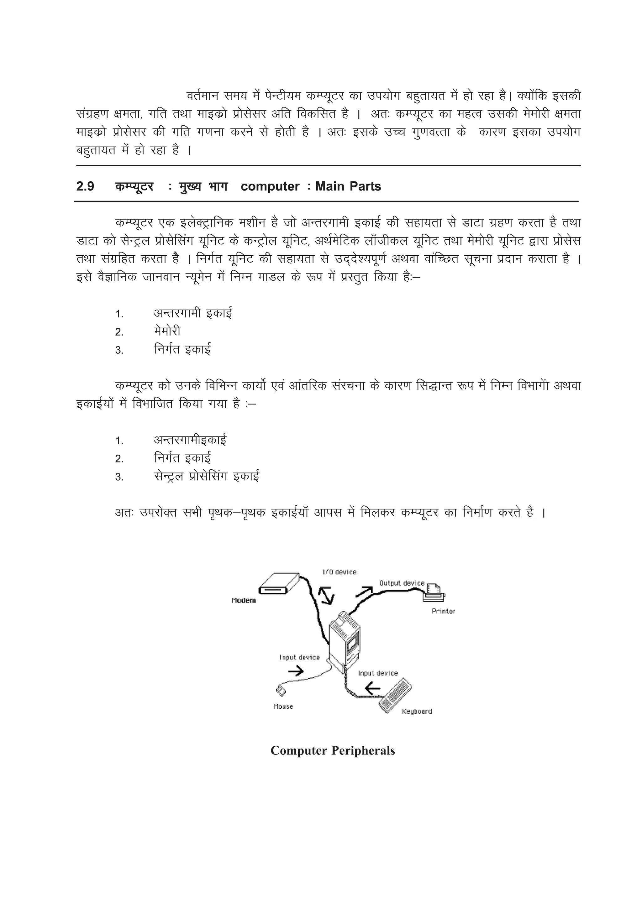 orZeku le; esa isUVh;e dEI;wVj dk mi;ksx cgqrk;r esa gks jgk gSA D;ksafd bldh
laxzg.k {kerk] xfr rFkk ekbdzks izkslslj vfr fodflr gS A vr% dEI;wVj dk egRo mldh eseksjh {kerk
ekbdzks izkslslj dh xfr x.kuk djus ls gksrh gS A vr% blds mPp xq.koRrk ds dkj.k bldk mi;ksx
cgqrk;r esa gks jgk gS A

2.9     dEI;wVj      % eq[; Hkkx computer % Main Parts

        dEI;wVj ,d bysDVªkfud e'khu gS tks vUrjxkeh bdkbZZ dh lgk;rk ls MkVk xzg.k djrk gS rFkk
MkVk dks lsUVªy izkslsflax ;wfuV ds dUVªksy ;wfuV] vFkZesfVd ykWthdy ;wfuV rFkk eseksjh ;wfuV }kjk izkslsl
rFkk laxzfgr djrk gsS A fuxZr ;wfuV dh lgk;rk ls mn~ns';iw.kZ vFkok okafPNr lwpuk iznku djkrk gS A
bls oSKkfud tkuoku U;wesu esa fuEu ekMy ds :i esa izLrqr fd;k gS%&

        1-        vUrjxkeh bdkbZ
        2-        eseksjh
        3-        fuxZr bdkbZ

          dEI;wVj dks muds fofHkUu dk;ksZ ,oa vkarfjd lajpuk ds dkj.k fl)kUr :i esa fuEu foHkkxsak vFkok
bdkbZZ;ksa esa foHkkftr fd;k x;k gS %&

        1-        vUrjxkehbdkbZZ
        2-        fuxZr bdkbZZ
        3-        lsUVªy izkslsflax bdkbZZ

        vr% mijksDr lHkh i`Fkd&i`Fkd bdkbZ;kW vkil esa feydj dEI;wVj dk fuekZ.k djrs gS A




                                             Computer Peripherals
 