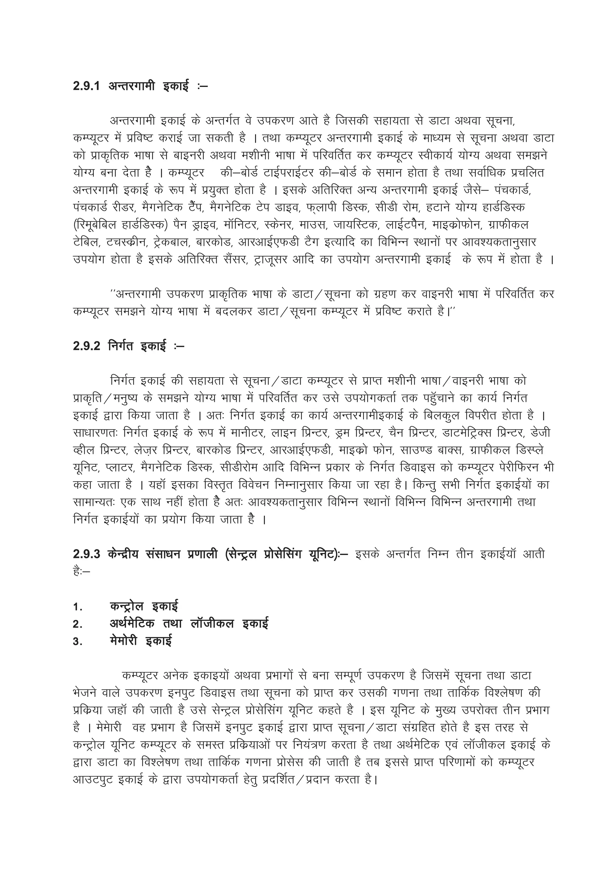 2.9.1 vUrjxkeh bdkbZZ %&

         vUrjxkeh bdkbZ ds vUrxZr os midj.k vkrs gS ftldh lgk;rk ls MkVk vFkok lwpuk]
dEI;wVj esa izfo"V djkbZ tk ldrh gS A rFkk dEI;wVj vUrjxkeh bdkbZ ds ek/;e ls lwpuk vFkok MkVk
dks izkd`frd Hkk"kk ls ckbujh vFkok e'khuh Hkk"kk esa ifjofrZr dj dEI;wVj Lohdk;Z ;ksX; vFkok le>us
;ksX; cuk nsrk gsS A dEI;wVj dh&cksMZ VkbZijkbZVj dh&cksMZ ds leku gksrk gS rFkk lokZf/kd izpfyr
vUrjxkeh bdkbZ ds :i esa iz;qDr gksrk gS A blds vfrfjDr vU; vUrjxkeh bdkbZ tSls& iapdkMZ]
iapdkMZ jhMj] eSxusfVd VsaSi] eSxusfVd Vsi Mkbo] Q~ykih fMLd] lhMh jkse] gVkus ;ksX; gkMZfMLd
¼fjewcsfcy gkMZfMLd½ iSu Mªkbo] ekWfuVj] Ldsuj] ekml] Tkk;fLVd] ykbZVisSu] ekbdzksQksu] xzkQhdy
Vsfcy] VpLdzhu] Vªsdcky] ckjdksM] vkjvkbZ,QMh VSx bR;kfn dk fofHkUu LFkkuksa ij vko';drkuqlkj
mi;ksx gksrk gS blds vfrfjDr lSalj] Vªktwlj vkfn dk mi;ksx vUrjxkeh bdkbZ ds :i esa gksrk gS A

       **vUrjxkeh midj.k izkd`frd Hkk"kk ds MkVk@lwpuk dks xzg.k dj okbujh Hkk"kk esa ifjofrZr dj
dEI;wVj le>us ;ksX; Hkk"kk esa cnydj MkVk@lwpuk dEI;wVj esa izfo"V djkrs gSA**

2.9.2 fuxZr bdkbZZ %&

        fuxZr bdkbZZ dh lgk;rk ls lwpuk@MkVk dEI;wVj ls izkIr e'khuh Hkk"kk@okbujh Hkk"kk dks
izkd`fr@euq"; ds le>us ;ksX; Hkk"kk esa ifjofrZr dj mls mi;ksxdrkZ rd igqWpkus dk dk;Z fuxZr
bdkbZZ }kjk fd;k tkrk gS A vr% fuxZr bdkbZZ dk dk;Z vUrjxkehbdkbZZ ds fcydqy foijhr gksrk gS A
lk/kkj.kr% fuxZr bdkbZZ ds :i esa ekuhVj] ykbu fizUVj] Mªe fizUVj] pSu fizUVj] MkVesfVªDl fizUVj] Msth
Oghy fizUVj] yst+j fizUVj] ckjdksM fizUVj] vkjvkbZ,QMh] ekbdzks Qksu] lkm.M ckDl] xzkQhdy fMLIys
;wfuV] IykVj] eSxusfVd fMLd] lhMhjkse vkfn fofHkUu izdkj ds fuxZr fMokbl dks dEI;wVj isjhfQju Hkh
dgk tkrk gS A ;gkW bldk foLr`r foospu fuEukuqlkj fd;k tk jgk gSA fdUrq lHkh fuxZr bdkbZZ;ksa dk
lkekU;r% ,d lkFk ugha gksrk gsS vr% vko';drkuqlkj fofHkUu LFkkuksa fofHkUu fofHkUu vUrjxkeh rFkk
fuxZr bdkbZ;ksa dk iz;ksx fd;k tkrk gsS A

2.9.3 dsUnzh; lalk/ku iz.kkyh ¼lsUVªy izkslsflax ;wfuV½%& blds vUrxZr fuEu rhu bdkbZ;kW vkrh
gS%&

1-     dUVªksy bdkbZ
2-     vFkZesfVd rFkk ykWthdy bdkbZ
3-     eseksjh bdkbZ

            dEI;wVj vusd bdkb;ksa vFkok izHkkxksa ls cuk lEiw.kZ midj.k gS ftlesa lwpuk rFkk MkVk
Hkstus okys midj.k buiqV fMokbl rFkk lwpuk dks izkIr dj mldh x.kuk rFkk rkfdZd fo'ys"k.k dh
izfdz;k tgkW dh tkrh gS mls lsUVªy izkslsflax ;wfuV dgrs gS A bl ;wfuV ds eq[; mijksDr rhu izHkkx
gS A eseskjh og izHkkx gS ftlesa buiqV bdkbZ }kjk izkIr lwpuk@MkVk laxzfgr gksrs gS bl rjg ls
dUVªksy ;wfuV dEI;wVj ds leLr izfdz;kvksa ij fu;a=.k djrk gS rFkk vFkZesfVd ,oa ykWthdy bdkbZ ds
}kjk MkVk dk fo'ys"k.k rFkk rkfdZd x.kuk izkslsl dh tkrh gS rc blls izkIr ifj.kkeksa dks dEI;wVj
vkmViqV bdkbZ ds }kjk mi;ksxdrkZ gsrq iznf'kZr@iznku djrk gSA
 