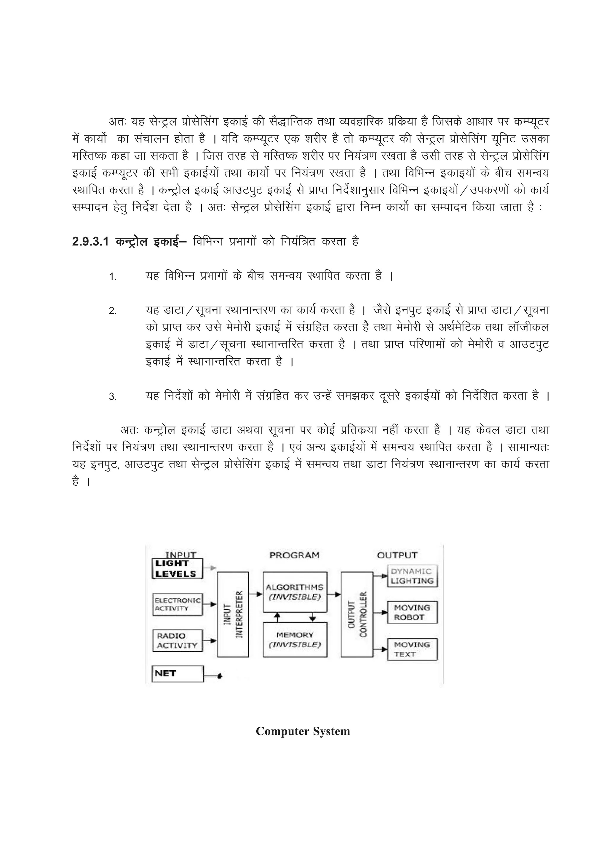 vr% ;g lsUVªy izkslsflax bdkbZ dh lS)kfUrd rFkk O;ogkfjd izfdz;k gS ftlds vk/kkj ij dEI;wVj
esa dk;ksZ dk lapkyu gksrk gS A ;fn dEI;wVj ,d 'kjhj gS rks dEI;wVj dh lsUVªy izkslsflax ;wfuV mldk
efLr"d dgk tk ldrk gS A ftl rjg ls efLr"d 'kjhj ij fu;a=.k j[krk gS mlh rjg ls lsUVªy izkslsflax
bdkbZ dEI;wVj dh lHkh bdkbZ;ksa rFkk dk;kssZ ij fu;a=.k j[krk gS A rFkk fofHkUu bdkb;ksa ds chp leUo;
LFkkfir djrk gS A dUVªksy bdkbZ vkmViqV bdkbZ ls izkIr funsZ'kkuqlkj fofHkUu bdkb;ksa@midj.kksa dks dk;Z
lEiknu gsrq funsZ'k nsrk gS A vr% lsUVªy izkslsflax bdkbZ }kjk fuEu dk;ksZ dk lEiknu fd;k tkrk gS %

2.9.3.1 dUVªksy bdkbZ& fofHkUu izHkkxksa dks fu;af=r djrk gS

        1-      ;g fofHkUu izHkkxksa ds chp leUo; LFkkfir djrk gS A

        2-      ;g MkVk@lwpuk LFkkukUrj.k dk dk;Z djrk gS A tSls buiqV bdkbZ ls izkIr MkVk@lwpuk
                dks izkIr dj mls eseksjh bdkbZ esa laxzfgr djrk gsS rFkk eseksjh ls vFkZesfVd rFkk ykWthdy
                bdkbZ esa MkVk@lwpuk LFkkukUrfjr djrk gS A rFkk izkIr ifj.kkeksa dks eseksjh o vkmViqV
                bdkbZ esa LFkkukUrfjr djrk gS A

        3-      ;g funsZ'kksa dks eseksjh esa laxzfgr dj mUgsa le>dj nwljs bdkbZ;ksa dks funsZf'kr djrk gS A

              vr% dUVªksy bdkbZ MkVk vFkok lwpuk ij dksbZ izfrdz;k ugha djrk gS A ;g dsoy MkVk rFkk
funsZ'kksa ij fu;a=.k rFkk LFkkukUrj.k djrk gS A ,oa vU; bdkbZ;ksa esa leUo; LFkkfir djrk gS A lkekU;r%
;g buiqV] vkmViqV rFkk lsUVªy izkslsflax bdkbZ esa leUo; rFkk MkVk fu;a=.k LFkkukUrj.k dk dk;Z djrk
gS A




                                         Computer System
 