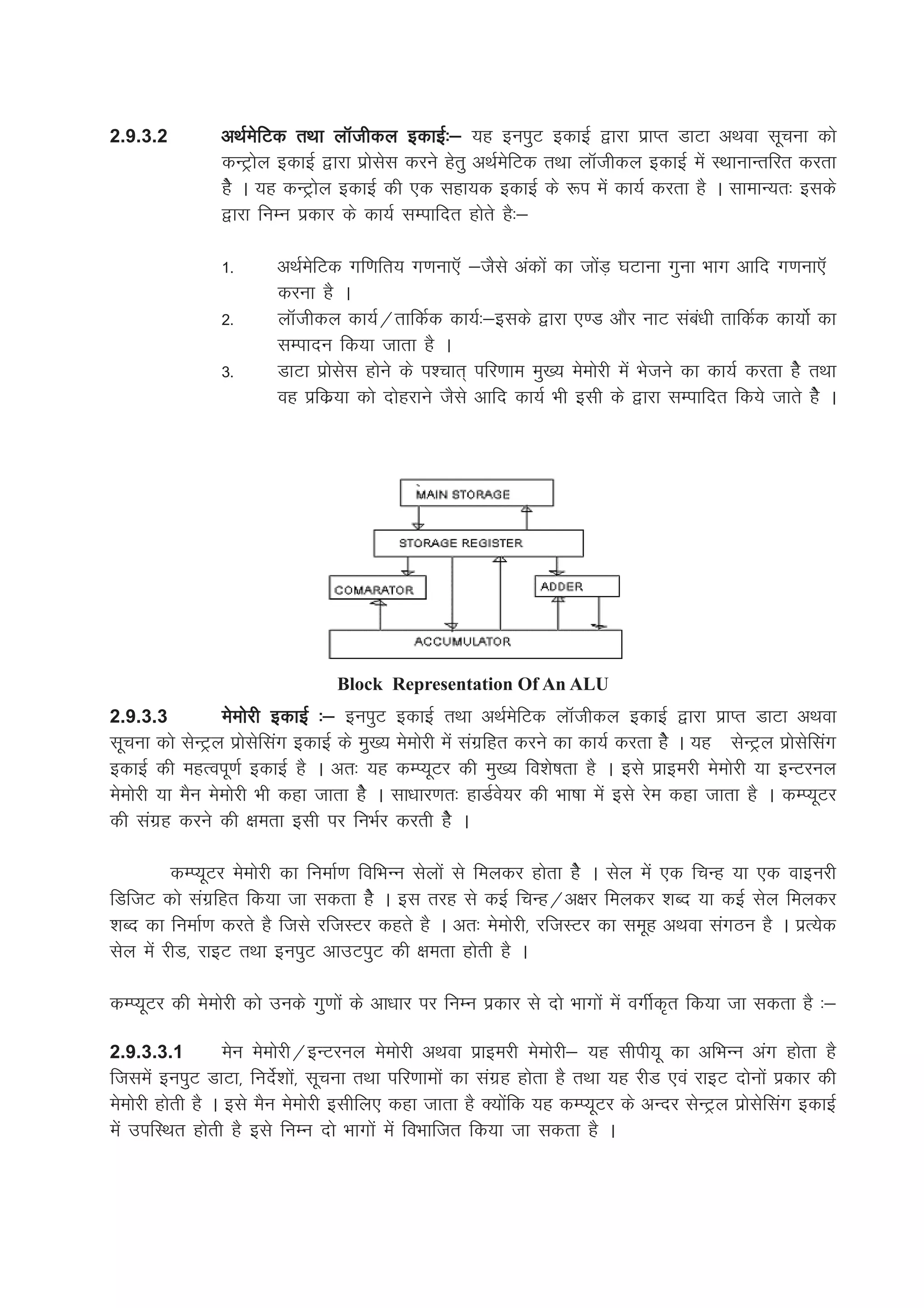 2.9.3.2         vFkZesfVd rFkk ykWthdy bdkbZ%& ;g buiqV bdkbZ }kjk izkIr MkVk vFkok lwpuk dks
                dUVªksy bdkbZ }kjk izkslsl djus gsrq vFkZesfVd rFkk ykWthdy bdkbZ esa LFkkukUrfjr djrk
                gsS A ;g dUVªksy bdkbZ dh ,d lgk;d bdkbZ ds :i esa dk;Z djrk gS A lkekU;r% blds
                }kjk fuEu izdkj ds dk;Z lEikfnr gksrs gS%&

                1-      vFkZesfVd xf.kfr; x.kuk,W &tSls vadksa dk tksaM+ ?kVkuk xquk Hkkx vkfn x.kuk,W
                        djuk gS A
                2-      ykWthdy dk;Z@rkfdZd dk;Z%&blds }kjk ,.M vkSj ukV laca/kh rkfdZd dk;ksZ dk
                        lEiknu fd;k tkrk gS A
                3-      MkVk izkslsl gksus ds i'pkr~ ifj.kke eq[; eseksjh esa Hkstus dk dk;Z djrk gsS rFkk
                        og izfdz;k dks nksgjkus tSls vkfn dk;Z Hkh blh ds }kjk lEikfnr fd;s tkrs gsSs A




                                 Block Representation Of An ALU
2.9.3.3          eseksjh bdkbZ %& buiqV bdkbZ rFkk vFkZesfVd ykWthdy bdkbZ }kjk izkIr MkVk vFkok
lwpuk dks lsUVªy izkslsflax bdkbZ ds eq+[; eseksjh esa laxzfgr djus dk dk;Z djrk gsS A ;g lsUVªy izkslsflax
bdkbZ dh egRoiw.kZ bdkbZ gS A vr% ;g dEI;wVj dh eq[; fo'ks"krk gS A bls izkbejh eseksjh ;k bUVjuy
eseksjh ;k eSu eseksjh Hkh dgk tkrk gsS A lk/kkj.kr% gkMZos;j dh Hkk"kk esa bls jse dgk tkrk gS A dEI;wVj
dh laxzg djus dh {kerk blh ij fuHkZj djrh gsS A

         dEI;wVj eseksjh dk fuekZ.k fofHkUu lsyksa ls feydj gksrk gsS A lsy esa ,d fpUg ;k ,d okbujh
fMftV dks laxzfgr fd;k tk ldrk gsS A bl rjg ls dbZ fpUg@v{kj feydj 'kCn ;k dbZ lsy feydj
'kCn dk fuekZ.k djrs gS ftls jftLVj dgrs gS A vr% eseksjh] jftLVj dk lewg vFkok laxBu gS A izR;sd
lsy esa jhM] jkbV rFkk buiqV vkmViqV dh {kerk gksrh gS A

dEI;wVj dh eseksjh dks muds xq.kksa ds vk/kkj ij fuEu izdkj ls nks Hkkxksa esa oxhZd`r fd;k tk ldrk gS %&

2.9.3.3.1          esu eseksjh@bUVjuy eseksjh vFkok izkbejh eseksjh& ;g lhih;w dk vfHkUu vax gksrk gS
ftlesa buiqV MkVk] funsZ'kksa] lwpuk rFkk ifj.kkeksa dk laxzg gksrk gS rFkk ;g jhM ,oa jkbV nksuksa izdkj dh
eseksjh gksrh gS A bls eSu eseksjh blhfy, dgk tkrk gS D;ksafd ;g dEI;wVj ds vUnj lsUVªy izkslsflax bdkbZ
esa mifLFkr gksrh gS bls fuEu nks Hkkxksa esa foHkkftr fd;k tk ldrk gS A
 