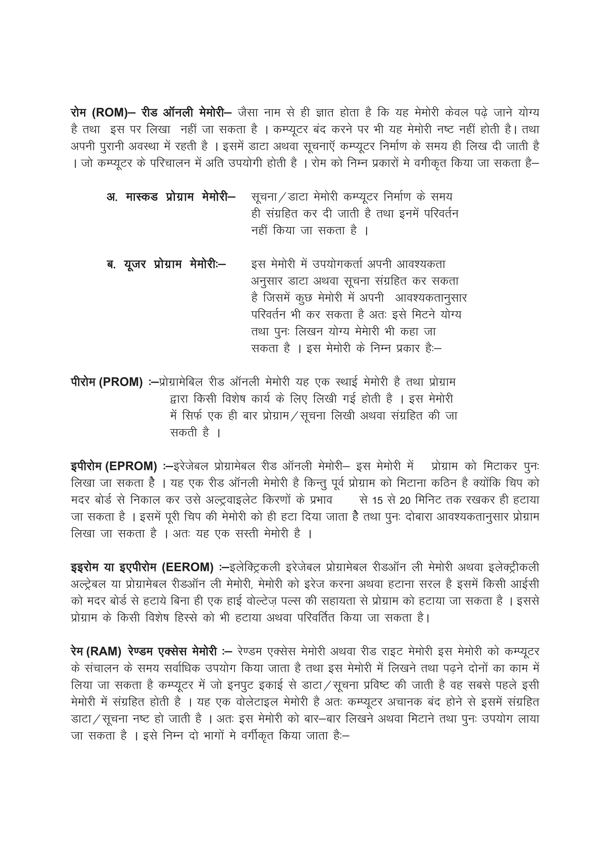jkse (ROM)& jhM vkWuyh eseksjh& tSlk uke ls gh Kkr gksrk gS fd ;g eseksjh dsoy i<+s tkus ;ksX;
gS rFkk bl ij fy[kk ugha tk ldrk gS A dEI;wVj can djus ij Hkh ;g eseksjh u"V ugha gksrh gSA rFkk
viuh iqjkuh voLFkk esa jgrh gS A blesa MkVk vFkok lwpuk,W dEI;wVj fuekZ.k ds le; gh fy[k nh tkrh gS
A tks dEI;wVj ds ifjpkyu esa vfr mi;ksxh gksrh gS A jkse dks fuEu izdkjksa es oxhd`r fd;k tk ldrk gS&

        v- ekLdM izksxzke eseksjh&      lwpuk@MkVk eseksjh dEI;wVj fuekZ.k ds le;
                                        gh laxzfgr dj nh tkrh gS rFkk buesa ifjorZu
                                        ugha fd;k tk ldrk gS A

        c- ;wtj izksxzke eseksjh%&      bl eseksjh esa mi;ksxdrkZ viuh vko';drk
                                        vuqlkj MkVk vFkok lwpuk laxzfgr dj ldrk
                                        gS ftlesa dqN eseksjh esa viuh vko';drkuqlkj
                                        ifjorZu Hkh dj ldrk gS vr% bls feVus ;ksX;
                                        rFkk iqu% fy[ku ;ksX; eseskjh Hkh dgk tk
                                        ldrk gS A bl eseksjh ds fuEu izdkj gS%&

ihjkse (PROM) %& ksxzkesfcy jhM vkWuyh eseksjh ;g ,d LFkkbZ eseksjh gS rFkk izksxzke
              %&iz
                   }kjk fdlh fo'ks"k dk;Z ds fy, fy[kh xbZ gksrh gS A bl eseksjh
                   esa flQZ ,d gh ckj izksxzke@lwpuk fy[kh vFkok laxzfgr dh tk
                   ldrh gS A

bihjkse (EPROM) %& tscy izksxzkescy jhM vkWuyh eseksjh& bl eseksjh esa izksxzke dks feVkdj iqu%
                   %&bjs
fy[kk tk ldrk gsS A ;g ,d jhM vkWuyh eseksjh gS fdUrq iwoZ izksxzke dks feVkuk dfBu gS D;ksafd fpi dks
enj cksMZ ls fudky dj mls vYVªokbysV fdj.kksa ds izHkko        ls 15 ls 20 fefuV rd j[kdj gh gVk;k
tk ldrk gS A blesa iwjh fpi dh eseksjh dks gh gVk fn;k tkrk gsS rFkk iqu% nksckjk vko';drkuqlkj izksxzke
fy[kk tk ldrk gS A vr% ;g ,d lLrh eseksjh gS A

bbjkse ;k b,ihjkse (EEROM) %& fDVªdyh bjstscy izksxzkescy jhMvkWu yh eseksjh vFkok bysDVªhdyh
                                   %&bys
vYVªscy ;k izksxzkescy jhMvkWu yh eseksjh] eseksjh dks bjst djuk vFkok gVkuk ljy gS blesa fdlh vkbZlh
dks enj cksMZ ls gVk;s fcuk gh ,d gkbZ oksYVst+ iYl dh lgk;rk ls izksxzke dks gVk;k tk ldrk gS A blls
izksxzke ds fdlh fo'ks"k fgLls dks Hkh gVk;k vFkok ifjofrZr fd;k tk ldrk gSA

jse (RAM) js.Me ,Dlsl eseksjh %& js.Me ,Dlsl eseksjh vFkok jhM jkbV eseksjh bl eseksjh dks dEI;wVj
ds lapkyu ds le; lokZf/kd mi;ksx fd;k tkrk gS rFkk bl eseksjh esa fy[kus rFkk i<+us nksuksa dk dke esa
fy;k tk ldrk gS dEI;wVj esa tks buiqV bdkbZ ls MkVk@lwpuk izfo"V dh tkrh gS og lcls igys blh
eseksjh esa laxzfgr gksrh gS A ;g ,d oksysVkby eseksjh gS vr% dEI;wVj vpkud can gksus ls blesa laxzfgr
MkVk@lwpuk u"V gks tkrh gS A vr% bl eseksjh dks ckj&ckj fy[kus vFkok feVkus rFkk iqu% mi;ksx yk;k
tk ldrk gS A bls fuEu nks Hkkxksa es oxhZd`r fd;k tkrk gS%&
 