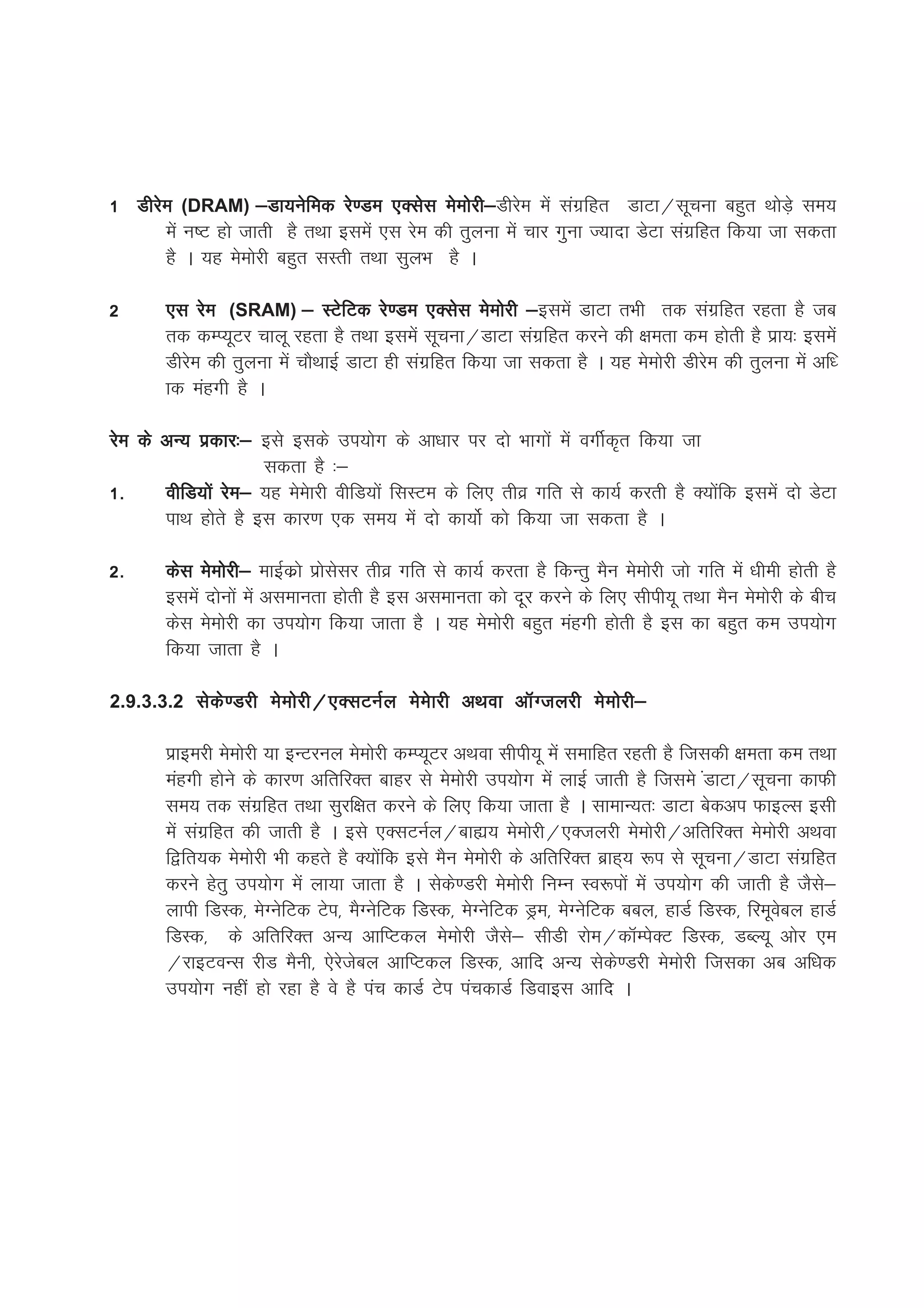 1 Mhjse (DRAM) &Mk;usfed js.Me ,Dlsl eseksjh& e esa laxzfgr MkVk@lwpuk cgqr FkksM+s le;
                                                  h&Mhjs
      esa u"V gks tkrh gS rFkk blesa ,l jse dh rqyuk esa pkj xquk T;knk MsVk laxzfgr fd;k tk ldrk
      gS A ;g eseksjh cgqr lLrh rFkk lqyHk gS A

2      ,l jse (SRAM) & LVsfVd js.Me ,Dlsl eseksjh &        &blesa MkVk rHkh rd laxzfgr jgrk gS tc
       rd dEI;wVj pkyw jgrk gS rFkk blesa lwpuk@MkVk laxzfgr djus dh {kerk de gksrh gS izk;% blesa
       Mhjse dh rqyuk esa pkSFkkbZ MkVk gh laxzfgr fd;k tk ldrk gS A ;g eseksjh Mhjse dh rqyuk esa vf/
       kd eagxh gS A

jse ds vU; izdkj%& bls blds mi;ksx ds vk/kkj ij nks Hkkxksa esa oxhZd`r fd;k tk
                      ldrk gS %&
1-     ohfM;ksa jse& ;g eseskjh ohfM;ksa flLVe ds fy, rhoz xfr ls dk;Z djrh gS D;ksafd blesa nks MsVk
       ikFk gksrs gS bl dkj.k ,d le; esa nks dk;ksZ dks fd;k tk ldrk gS A

2-     dsl eseksjh& ekbZdzks izkslslj rhoz xfr ls dk;Z djrk gS fdUrq eSu eseksjh tks xfr esa /kheh gksrh gS
       blesa nksuksa esa vlekurk gksrh gS bl vlekurk dks nwj djus ds fy, lhih;w rFkk eSu eseksjh ds chp
       dsl eseksjh dk mi;ksx fd;k tkrk gS A ;g eseksjh cgqr eagxh gksrh gS bl dk cgqr de mi;ksx
       fd;k tkrk gS A

2.9.3.3.2 lsds.Mjh eseksjh@,DlVuZy eseskjh vFkok vkWXtyjh eseksjh&

       izkbejh eseksjh ;k bUVjuy eseksjh dEI;wVj vFkok lhih;w esa lekfgr jgrh gS ftldh {kerk de rFkk
       eagxh gksus ds dkj.k vfrfjDr ckgj ls eseksjh mi;ksx esa ykbZ tkrh gS ftles aMkVk@lwpuk dkQh
       le; rd laxzfgr rFkk lqjf{kr djus ds fy, fd;k tkrk gS A lkekU;r% MkVk csdvi QkbYl blh
       esa laxzfgr dh tkrh gS A bls ,DlVuZy@cká; eseksjh@,Dtyjh eseksjh@vfrfjDr eseksjh vFkok
       f}fr;d eseksjh Hkh dgrs gS D;ksafd bls eSu eseksjh ds vfrfjDr czkg~; :i ls lwpuk@MkVk laxzfgr
       djus gsrq mi;ksx esa yk;k tkrk gS A lsds.Mjh eseksjh fuEu Lo:iksa esa mi;ksx dh tkrh gS tSls&
       ykih fMLd] esXusfVd Vsi] eSXusfVd fMLd] esXusfVd Mªe] esXusfVd ccy] gkMZ fMLd] fjewoscy gkMZ
       fMLd] ds vfrfjDr vU; vkfIVdy eseksjh tSls& lhMh jkse@dkWEisDV fMLd] MCY;w vksj ,e
       @jkbVoUl jhM eSuh] ,sjstscy vkfIVdy fMLd] vkfn vU; lsds.Mjh eseksjh ftldk vc vf/kd
       mi;ksx ugha gks jgk gS os gS iap dkMZ Vsi iapdkMZ fMokbl vkfn A
 