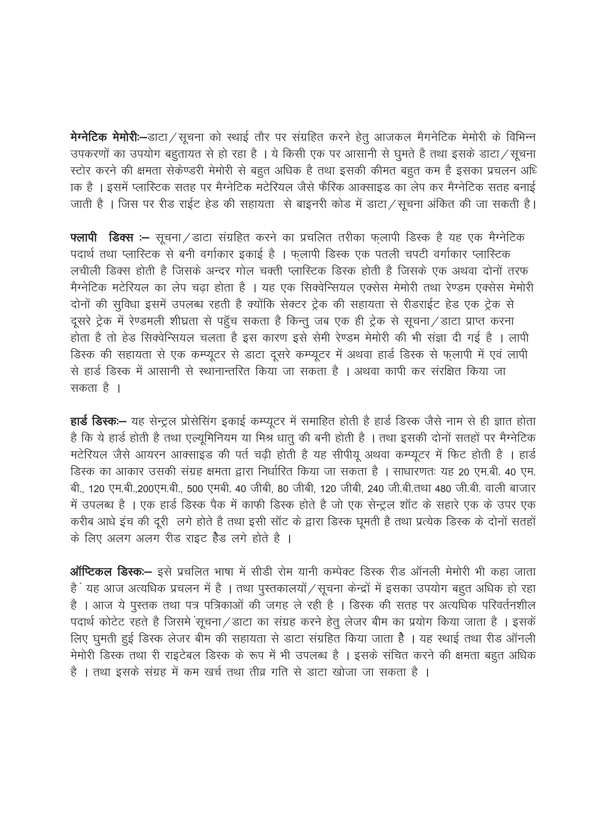 esXusfVd eseksjh%&
               h%&MkVk@lwpuk dks LFkkbZ rkSj ij laxzfgr djus gsrq vktdy eSxusfVd eseksjh ds fofHkUu
midj.kksa dk mi;ksx cgqrk;r ls gks jgk gS A ;s fdlh ,d ij vklkuh ls ?kqers gS rFkk blds MkVk@lwpuk
LVksj djus dh {kerk lsds.Mjh eseksjh ls cgqr vf/kd gS rFkk bldh dher cgqr de gS bldk izpyu vf/
kd gS A blesa IykfLVd lrg ij eSXusfVd eVsfj;y tSls QSfjd vkDlkbM dk ysi dj eSXusfVd lrg cukbZ
tkrh gS A ftl ij jhM jkbZV gsM dh lgk;rk ls ckbujh dksM esa MkVk@lwpuk vafdr dh tk ldrh gSA

¶ykih fMDl %& lwpuk@MkVk laxzfgr djus dk izpfyr rjhdk Q~ykih fMLd gS ;g ,d eSXusfVd
inkFkZ rFkk IykfLVd ls cuh oxkZdkj bdkbZ gS A Q~ykih fMLd ,d iryh piVh oxkZdkj IykfLVd
yphyh fMDl gksrh gS ftlds vUnj xksy pDrh IykfLVd fMLd gksrh gS ftlds ,d vFkok nksuksa rjQ
eSXusfVd eVsfj;y dk ysi p<+k gksrk gS A ;g ,d flDosfUl;y ,Dlsl eseksjh rFkk js.Me ,Dlsl eseksjh
nksuksa dh lqfo/kk blesa miyC/k jgrh gS D;ksafd lsDVj Vªsd dh lgk;rk ls jhMjkbZV gsM ,d Vªsd ls
nwljs Vªsd esa js.Meyh 'kh?kzrk ls igqWp ldrk gS fdUrq tc ,d gh Vªsd ls lwpuk@MkVk izkIr djuk
gksrk gS rks gsM flDosfUl;y pyrk gS bl dkj.k bls lseh js.Me eseksjh dh Hkh laKk nh xbZ gS A ykih
fMLd dh lgk;rk ls ,d dEI;wVj ls MkVk nwljs dEI;wVj esa vFkok gkMZ fMLd ls Q~ykih esa ,oa ykih
ls gkMZ fMLd esa vklkuh ls LFkkukUrfjr fd;k tk ldrk gS A vFkok dkih dj lajf{kr fd;k tk
ldrk gS A

gkMZ fMLd%& ;g lsUVªy izkslsflax bdkbZ dEI;wVj esa lekfgr gksrh gS gkMZ fMLd tSls uke ls gh Kkr gksrk
gS fd ;s gkMZ gksrh gS rFkk ,Y;wfefu;e ;k feJ /kkrq dh cuh gksrh gS A rFkk bldh nksuksa lrgksa ij eSXusfVd
eVsfj;y tSls vk;ju vkDlkbM dh irZ p<+h gksrh gS ;g lhih;w vFkok dEI;wVj esa fQV gksrh gS A gkMZ
fMLd dk vkdkj mldh laxzg {kerk }kjk fu/kkZfjr fd;k tk ldrk gS A lk/kkj.kr% ;g 20 ,e-ch- 40 ,e-
ch-] 120 ,e-ch-]200,e-ch-] 500 ,ech- 40 thch] 80 thch] 120 thch] 240 th-ch-rFkk 480 th-ch- okyh cktkj
esa miyC/k gS A ,d gkMZ fMLd iSd esa dkQh fMLd gksrs gS tks ,d lsUVªy 'kkWV ds lgkjs ,d ds mij ,d
djhc vk/ks bap dh nwjh yxs gksrs gS rFkk blh lkWV ds }kjk fMLd ?kwerh gS rFkk izR;sd fMLd ds nksuksa lrgksa
ds fy, vyx vyx jhM jkbV gsSM yxs gksrs gS A

vkWfIVdy fMLd%& bls izpfyr Hkk"kk esa lhMh jkse ;kuh dEisDV fMLd jhM vkWuyh eseksjh Hkh dgk tkrk
gS a ;g vkt vR;f/kd izpyu esa gS A rFkk iqLrdky;ksa@lwpuk dsUnzksa esa bldk mi;ksx cgqr vf/kd gks jgk
gS A vkt ;s iqLrd rFkk i= if=dkvksa dh txg ys jgh gS A fMLd dh lrg ij vR;f/kd ifjorZu'khy
inkFkZ dksVsV jgrs gS ftles alwpuk@MkVk dk laxzg djus gsrq ystj che dk iz;ksx fd;k tkrk gS A bldsa
fy, ?kqerh gqbZ fMLd ystj che dh lgk;rk ls MkVk laxzfgr fd;k tkrk gsS A ;g LFkkbZ rFkk jhM vkWuyh
eseksjh fMLd rFkk jh jkbVscy fMLd ds :i esas Hkh miyC/k gS A blds lafpr djus dh {kerk cgqr vf/kd
gS A rFkk blds laxzg esa de [kpZ rFkk rhoz xfr ls MkVk [kkstk tk ldrk gS A
 