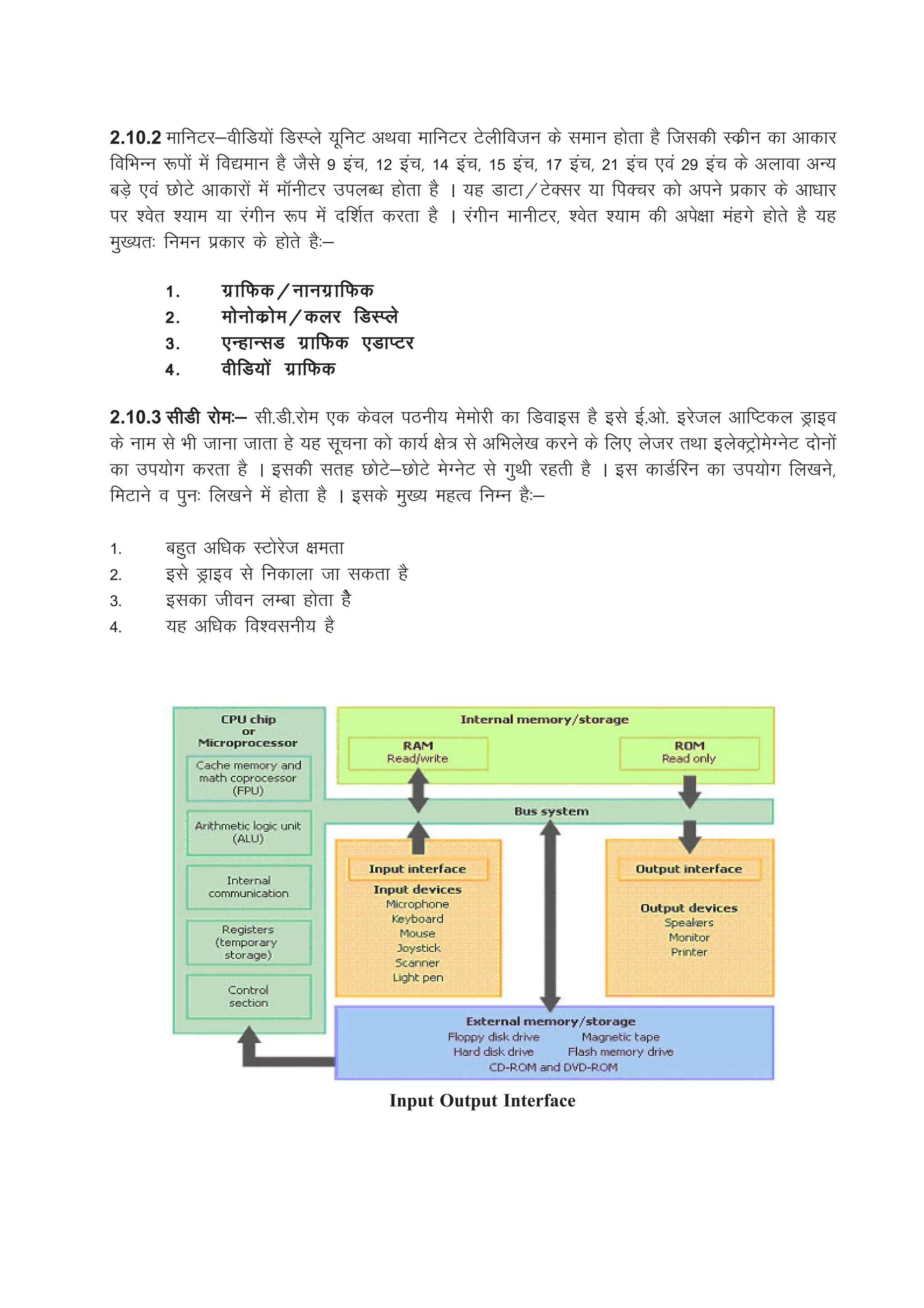 2.10.2 ekfuVj&ohfM;ksa fMLIys ;wfuV vFkok ekfuVj Vsyhfotu ds leku gksrk gS ftldh Ldzhu dk vkdkj
fofHkUu :iksa esa fo|eku gS tSls 9 bap] 12 bap] 14 bap] 15 bap] 17 bap] 21 bap ,oa 29 bap ds vykok vU;
cM+s ,oa NksVs vkdkjksa esa ekWuhVj miyC/k gksrk gS A ;g MkVk@VsDlj ;k fiDpj dks vius izdkj ds vk/kkj
ij 'osr ';ke ;k jaxhu :i esa nf'kZr djrk gS A jaxhu ekuhVj] 'osr ';ke dh vis{kk eagxs gksrs gS ;g
eq[;r% fueu izdkj ds gksrs gS%&

        1-      xz k fQd@ukuxz k fQd
        2-      eksuksdzkse@dyj fMLIys
        3-      ,UgkUlM xzkfQd ,MkIVj
        4-      ohfM;ksa xzkfQd

2.10.3 lhMh jkse%& lh-Mh-jkse ,d dsoy iBuh; eseksjh dk fMokbl gS bls bZ-vks- bjsty vkfIVdy Mªkbo
ds uke ls Hkh tkuk tkrk gs ;g lwpuk dks dk;Z {ks= ls vfHkys[k djus ds fy, ystj rFkk bysDVªksesXusV nksuksa
dk mi;ksx djrk gS A bldh lrg NksVs&NksVs esXusV ls xqFkh jgrh gS A bl dkMZfju dk mi;ksx fy[kus]
feVkus o iqu% fy[kus esa gksrk gS A blds eq[; egRo fuEu gS%&

1-      cgqr vf/kd LVksjst {kerk
2-      bls Mªkbo ls fudkyk tk ldrk gS
3-      bldk thou yEck gksrk gSs
4-      ;g vf/kd fo'oluh; gS




                                        Input Output Interface
 