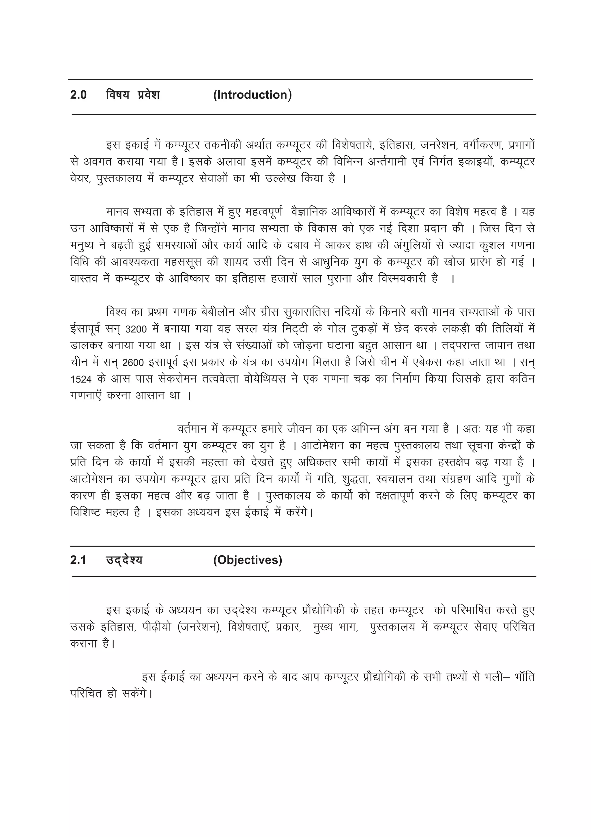 2.0    fo"k; izos'k             (Introduction)



         bl bdkbZ esa dEI;wVj rduhdh vFkkZr dEI;wVj dh fo'ks"krk;s] bfrgkl] tujs'ku] oxhZdj.k] izHkkxksa
ls voxr djk;k x;k gSA blds vykok blesa dEI;wVj dh fofHkUu vUrZxkeh ,oa fuxZr bdkbz;ksa] dEI;wVj
os;j] iqLrdky; esa dEI;wVj lsokvksa dk Hkh mYys[k fd;k gS A

        ekuo lH;rk ds bfrgkl esa gq, egRoiw.kZ oSKkfud vkfo"dkjksa esa dEI;wVj dk fo'ks"k egRo gS A ;g
mu vkfo"dkjksa esa ls ,d gS ftUgksaus ekuo lH;rk ds fodkl dks ,d ubZ fn'kk iznku dh A ftl fnu ls
euq"; us c<+rh gqbZ leL;kvkas vkSj dk;Z vkfn ds ncko esa vkdj gkFk dh vaxqfy;ksa ls T;knk dq'ky x.kuk
fof/k dh vko';drk egllwl dh 'kk;n mlh fnu ls vk/kqfud ;qx ds dEI;wVj dh [kkst izkjaHk gks xbZ A
okLro esa dEI;wVj ds vkfo"dkj dk bfrgkl gtkjksa lky iqjkuk vkSj foLe;dkjh gS A

         fo'o dk izFke x.kd cschyksu vkSj xzhl lqdkjkfrl ufn;ksa ds fdukjs clh ekuo lH;rkvksa ds ikl
bZlkiwoZ lu~ 3200 esa cuk;k x;k ;g ljy ;a= feV~Vh ds xksy VqdM+ksa esa Nsn djds ydM+h dh frfy;ksa esa
Mkydj cuk;k x;k Fkk A bl ;a= ls la[;kvksa dks tksM+uk ?kVkuk cgqr vklku Fkk A rn~ijkUr tkiku rFkk
phu esa lu~ 2600 blkiwoZ bl izdkj ds ;a= dk mi;ksx feyrk gS ftls phu esa ,csdl dgk tkrk Fkk A lu~
1524 ds vkl ikl lsdjkseu rRoosRrk oks;sfFk;l us ,d x.kuk pdz dk fuekZ.k fd;k ftlds }kjk dfBu
x.kuk,W djuk vklku Fkk A

                        orZeku esa dEI;wVj gekjs thou dk ,d vfHkUu vax cu x;k gS A vr% ;g Hkh dgk
tk ldrk gS fd orZeku ;qx dEI;wVj dk ;qx gS A vkVkses'ku dk egRo iqLrdky; rFkk lwpuk dsUnzksa ds
izfr fnu ds dk;ksZ esa bldh egRrk dks ns[krs gq, vf/kdrj lHkh dk;ksa esa bldk gLr{ksi c<+ x;k gS A
vkVkses'ku dk mi;ksx dEI;wVj }kjk izfr fnu dk;ksZ esa xfr] 'kq)rk] Lopkyu rFkk laxzg.k vkfn xq.kksa ds
dkj.k gh bldk egRo vkSj c<+ tkrk gS A iqLrdky; ds dk;ksZ dks n{krkiw.kZ djus ds fy, dEI;wVj dk
fof'k"V egRo gSs A bldk v/;;u bl bZdkbZ esa djsaxsA


2.1    mn~ n s ’ ;              (Objectives)



       bl bdkbZ ds v/;;u dk mn~ns'; dEI;wVj izkS|ksfxdh ds rgr dEI;wVj dks ifjHkkf"kr djrs gq,
mlds bfrgkl] ih<+h;ks ¼tujs'ku½] fo'ks"krk,]W izdkj] eq[; Hkkx] iqLrdky; esa dEI;wVj lsok, ifjfpr
djkuk gSA

               bl bZdkbZ dk v/;;u djus ds ckn vki dEI;wVj izkS|ksfxdh ds lHkh rF;ksa ls Hkyh& HkkWafr
ifjfpr gks ldsaxsA
 