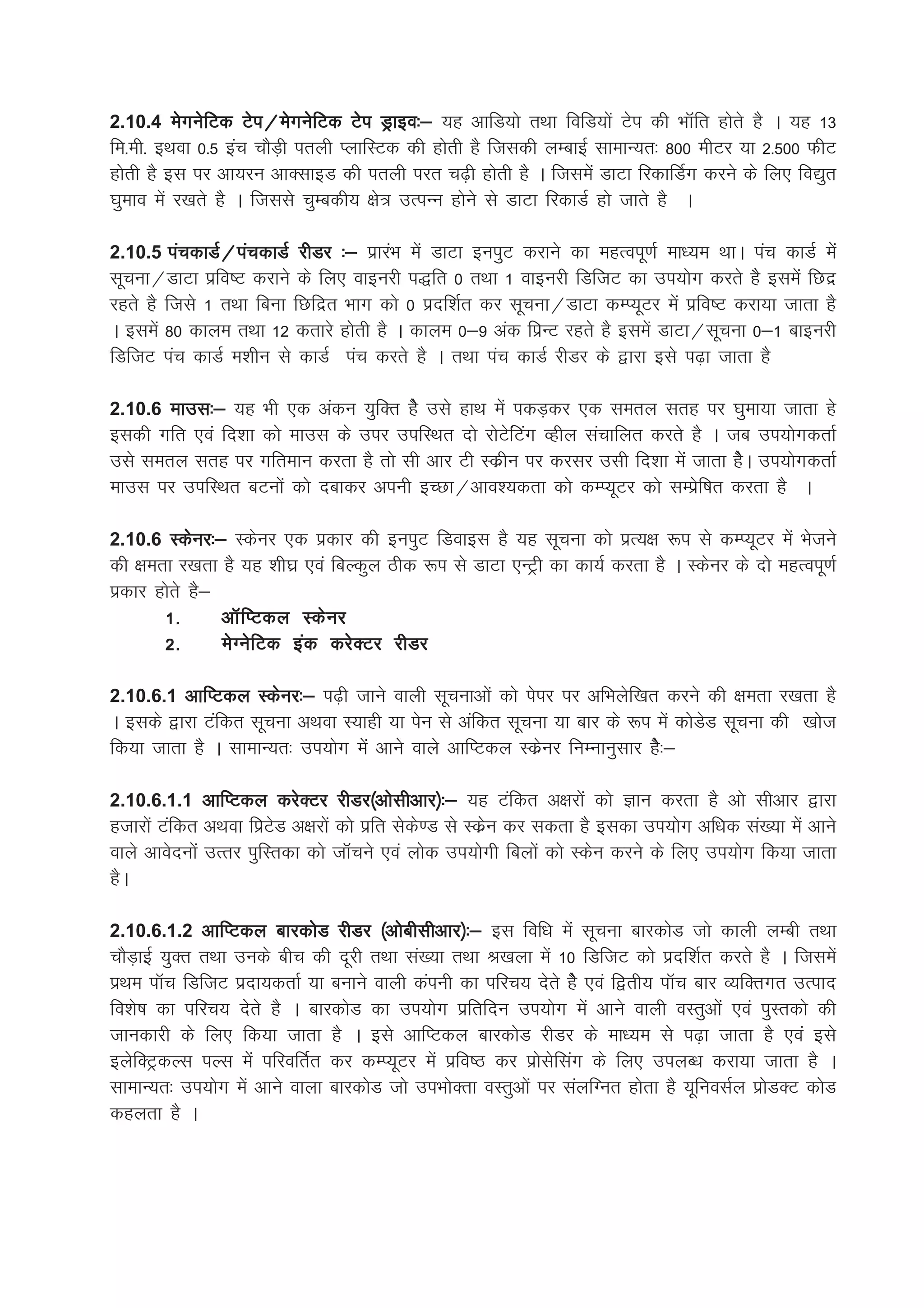 2.10.4 esxusfVd Vsi@esxusfVd Vsi Mªkbo%& ;g vkfM;ks rFkk fofM;ksa Vsi dh HkkWafr gksrs gS A ;g 13
fe-eh- bFkok 0-5 bap pkSM+h iryh IykfLVd dh gksrh gS ftldh yEckbZ lkekU;r% 800 ehVj ;k 2-500 QhV
gksrh gS bl ij vk;ju vkDlkbM dh iryh ijr p<+h gksrh gS A ftlesa MkVk fjdkfMZx djus ds fy, fo|qr
?kqeko esa j[krs gS A ftlls pqEcdh; {ks= mRiUu gksus ls MkVk fjdkMZ gks tkrs gS A

2.10.5 iapdkMZ@iapdkMZ jhMj %& izkjaHk esa MkVk buiqV djkus dk egRoiw.kZ ek/;e FkkA iap dkMZ esa
lwpuk@MkVk izfo"V djkus ds fy, okbujh i)fr 0 rFkk 1 okbujh fMftV dk mi;ksx djrs gSS blesa fNnz
jgrs gS ftls 1 rFkk fcuk fNfnzr Hkkx dks 0 iznf'kZr dj lwpuk@MkVk dEI;wVj esa izfo"V djk;k tkrk gS
A blesa 80 dkye rFkk 12 drkjs gksrh gS A dkye 0&9 vad fizUV jgrs gS blesa MkVk@lwpuk 0&1 ckbujh
fMftV iap dkMZ e'khu ls dkMZ iap djrs gS A rFkk iap dkMZ jhMj ds }kjk bls i<+k tkrk gS

2.10.6 ekml%& ;g Hkh ,d vadu ;qfDr gsS mls gkFk esa idM+dj ,d lery lrg ij ?kqek;k tkrk gs
bldh xfr ,oa fn'kk dks ekml ds mij mifLFkr nks jksVsfaVax Oghy lapkfyr djrs gS A tc mi;ksxdrkZ
mls lery lrg ij xfreku djrk gS rks lh vkj Vh Ldzhu ij djlj mlh fn'kk esa tkrk gsSA mi;ksxdrkZ
ekml ij mifLFkr cVuksa dks nckdj viuh bPNk@vko';drk dks dEI;wVj dks lEizsf"kr djrk gS A

2.10.6 Ldsuj%& Ldsuj ,d izdkj dh buiqV fMokbl gS ;g lwpuk dks izR;{k :i ls dEI;wVj esa Hkstus
dh {kerk j[krk gS ;g 'kh?kz ,oa fcYdqy Bhd :i ls MkVk ,UVªh dk dk;Z djrk gS A Ldsuj ds nks egRoiw.kZ
izdkj gksrs gS&
       1-       vkWfIVdy Ldsuj
       2-       esXusfVd bad djsDVj jhMj

2.10.6.1 vkfIVdy Ldsuj%& i<+h tkus okyh lwpukvksa dks isij ij vfHkysf[kr djus dh {kerk j[krk gS
A blds }kjk Vafdr lwpuk vFkok L;kgh ;k isu ls vafdr lwpuk ;k ckj ds :i esa dksMsM lwpuk dh [kkst
fd;k tkrk gS A lkekU;r% mi;ksx esa vkus okys vkfIVdy Ldszuj fuEukuqlkj gsS%&

2.10.6.1.1 vkfIVdy djsDVj jhMj¼vkslhvkj½%& ;g Vafdr v{kjksa dks Kku djrk gS vks lhvkj }kjk
gtkjksa Vafdr vFkok fizVsM v{kjksa dks izfr lsds.M ls Ldzsu dj ldrk gS bldk mi;ksx vf/kd la[;k esa vkus
okys vkosnuksa mRrj iqfLrdk dks tkWpus ,oa yksd mi;ksxh fcyksa dks Ldsu djus ds fy, mi;ksx fd;k tkrk
gSA

2.10.6.1.2 vkfIVdy ckjdksM jhMj ¼vkschlhvkj½%& bl fof/k esa lwpuk ckjdksM tks dkyh yEch rFkk
pkSM+kbZ ;qDr rFkk muds chp dh nwjh rFkk la[;k rFkk J[kyk esa 10 fMftV dks iznf'kZr djrs gS A ftlesa
izFke ikWp fMftV iznk;drkZ ;k cukus okyh daiuh dk ifjp; nsrs gsS ,oa f}rh; ikWp ckj O;fDrxr mRikn
fo'ks"k dk ifjp; nsrs gS A ckjdksM dk mi;ksx izfrfnu mi;ksx esa vkus okyh oLrqvksa ,oa iqLrdks dh
tkudkjh ds fy, fd;k tkrk gS A bls vkfIVdy ckjdksM jhMj ds ek/;e ls i<+k tkrk gS ,oa bls
bysfDVªdYl iYl esa ifjofrZr dj dEI;wVj esa izfo"B dj izkslsflax ds fy, miyC/k djk;k tkrk gS A
lkekU;r% mi;ksx esa vkus okyk ckjdksM tks miHkksDrk oLrqvksa ij layfXur gksrk gS ;wfuolZy izksMDV dksM
dgyrk gS A
 