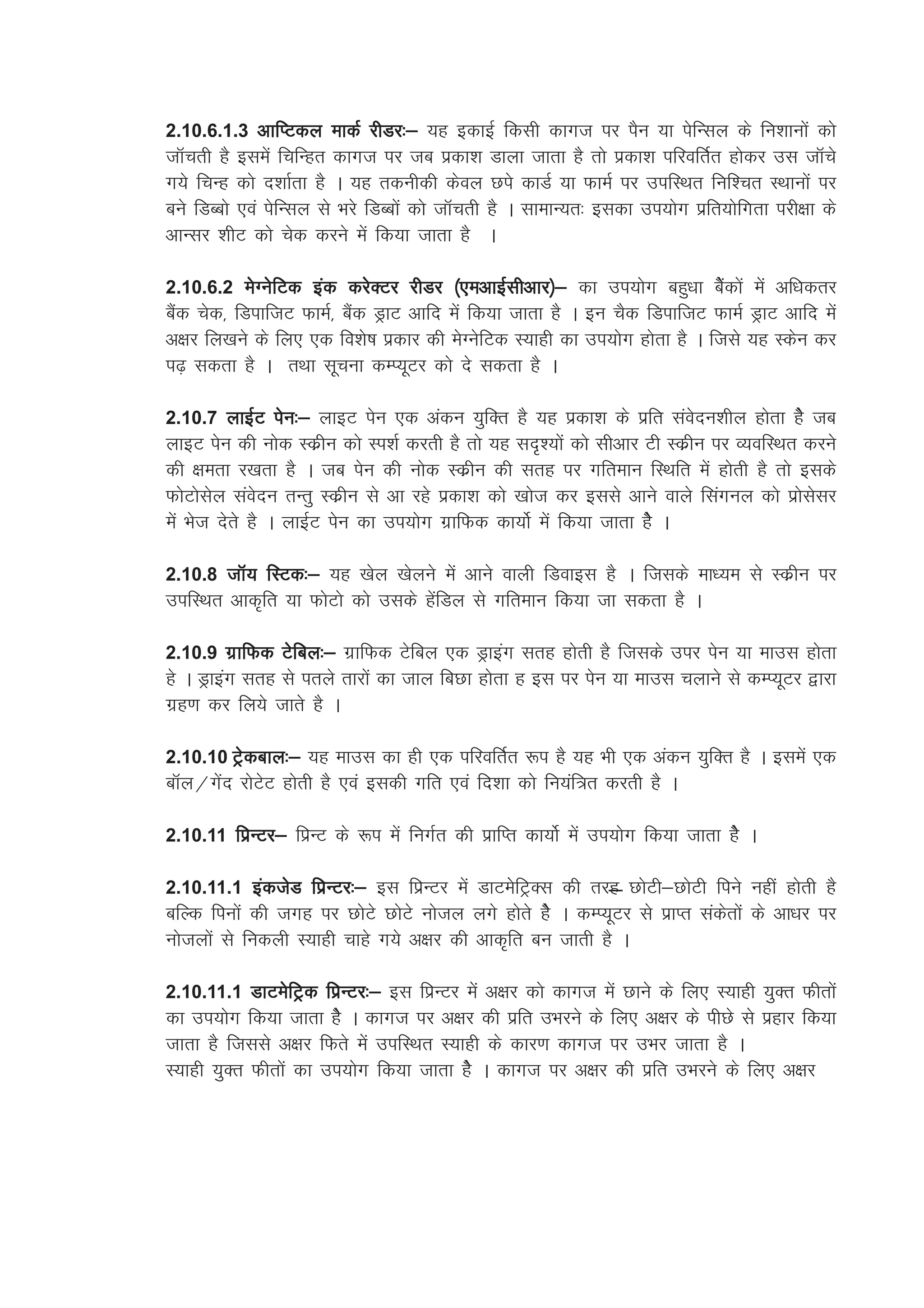 2.10.6.1.3 vkfIVdy ekdZ jhMj%& ;g bdkbZ fdlh dkxt ij iSu ;k isfUly ds fu'kkuksa dks
tkWprh gS blesa fpfUgr dkxt ij tc izdk'k Mkyk tkrk gS rks izdk'k ifjofrZr gksdj ml tkWps
x;s fpUg dks n'kkZrk gS A ;g rduhdh dsoy Nis dkMZ ;k QkeZ ij mifLFkr fuf'pr LFkkuksa ij
cus fMCcks ,oa isfUly ls Hkjs fMCcksa dks tkWprh gS A lkekU;r% bldk mi;ksx izfr;ksfxrk ijh{kk ds
vkUlj 'khV dks psd djus esa fd;k tkrk gS A

2.10.6.2 esXusfVd bad djsDVj jhMj ¼,evkbZlhvkj½& dk mi;ksx cgq/kk cSsadksa esa vf/kdrj
cSad psd] fMikftV QkeZ] cSad MªkV vkfn esa fd;k tkrk gS A bu pSd fMikftV QkeZ MªkV vkfn esa
v{kj fy[kus ds fy, ,d fo'ks"k izdkj dh esXusfVd L;kgh dk mi;ksx gksrk gS A ftls ;g Ldsu dj
i<+ ldrk gS A rFkk lwpuk dEI;wVj dks ns ldrk gS A

2.10.7 ykbZV isu%& ykbV isu ,d vadu ;qfDr gS ;g izdk'k ds izfr laosnu'khy gksrk gSs tc
ykbV isu dh uksd Ldzhu dks Li'kZ djrh gS rks ;g ln`';ksa dks lhvkj Vh Ldzhu ij O;ofLFkr djus
dh {kerk j[krk gS A tc isu dh uksd Ldzhu dh lrg ij xfreku fLFkfr esa gksrh gS rks blds
QksVkslsy laosnu rUrq Ldzhu ls vk jgs izdk'k dks [kkst dj blls vkus okys flaxuy dks izkslslj
esa Hkst nsrs gS A ykbZV isu dk mi;ksx xzkfQd dk;ksZ esa fd;k tkrk gsS A

2.10.8 tkW; fLVd%& ;g [ksy [ksyus esa vkus okyh fMokbl gS A ftlds ek/;e ls Ldzhu ij
mifLFkr vkd`fr ;k QksVks dks mlds gsafMy ls xfreku fd;k tk ldrk gS A

2.10.9 xzkfQd Vsfcy%& xzkfQd Vsfcy ,d Mªkbax lrg gksrh gS ftlds mij isu ;k ekml gksrk
gs A Mªkbax lrg ls irys rkjksa dk tky fcNk gksrk g bl ij isu ;k ekml pykus ls dEI;wVj }kjk
xzg.k dj fy;s tkrs gS A

2.10.10 Vªsdcky%& ;g ekml dk gh ,d ifjofrZr :i gS ;g Hkh ,d vadu ;qfDr gS A blesa ,d
ckWy@xasn jksVsV gksrh gS ,oa bldh xfr ,oa fn'kk dks fu;af=r djrh gS A

2.10.11 fizUVj& fizUV ds :i esa fuxZr dh izkfIr dk;ksZ esa mi;ksx fd;k tkrk gsS A

2.10.11.1 badtsM fizUVj%& bl fizzUVj esa MkVessfVªDl dh rjg NksVh&NksVh fius ugha gksrh gS
cfYd fiuksa dh txg ij NksVs NksVs uksty yxs gksrs gsS A dEI;wVj ls izkIr ladsrksa ds vk/kj ij
ukstyksa ls fudyh L;kgh pkgs x;s v{kj dh vkd`fr cu tkrh gS A

2.10.11.1 MkVesfVªd fizUVj%& bl fizUVj esa v{kj dks dkxt esa Nkus ds fy, L;kgh ;qDr Qhrksa
dk mi;ksx fd;k tkrk gsS A dkxt ij v{kj dh izfr mHkjus ds fy, v{kj ds ihNs ls izgkj fd;k
tkrk gS ftlls v{kj fQrs esa mifLFkr L;kgh ds dkj.k dkxt ij mHkj tkrk gS A
L;kgh ;qDr Qhrksa dk mi;ksx fd;k tkrk gsS A dkxt ij v{kj dh izfr mHkjus ds fy, v{kj
 