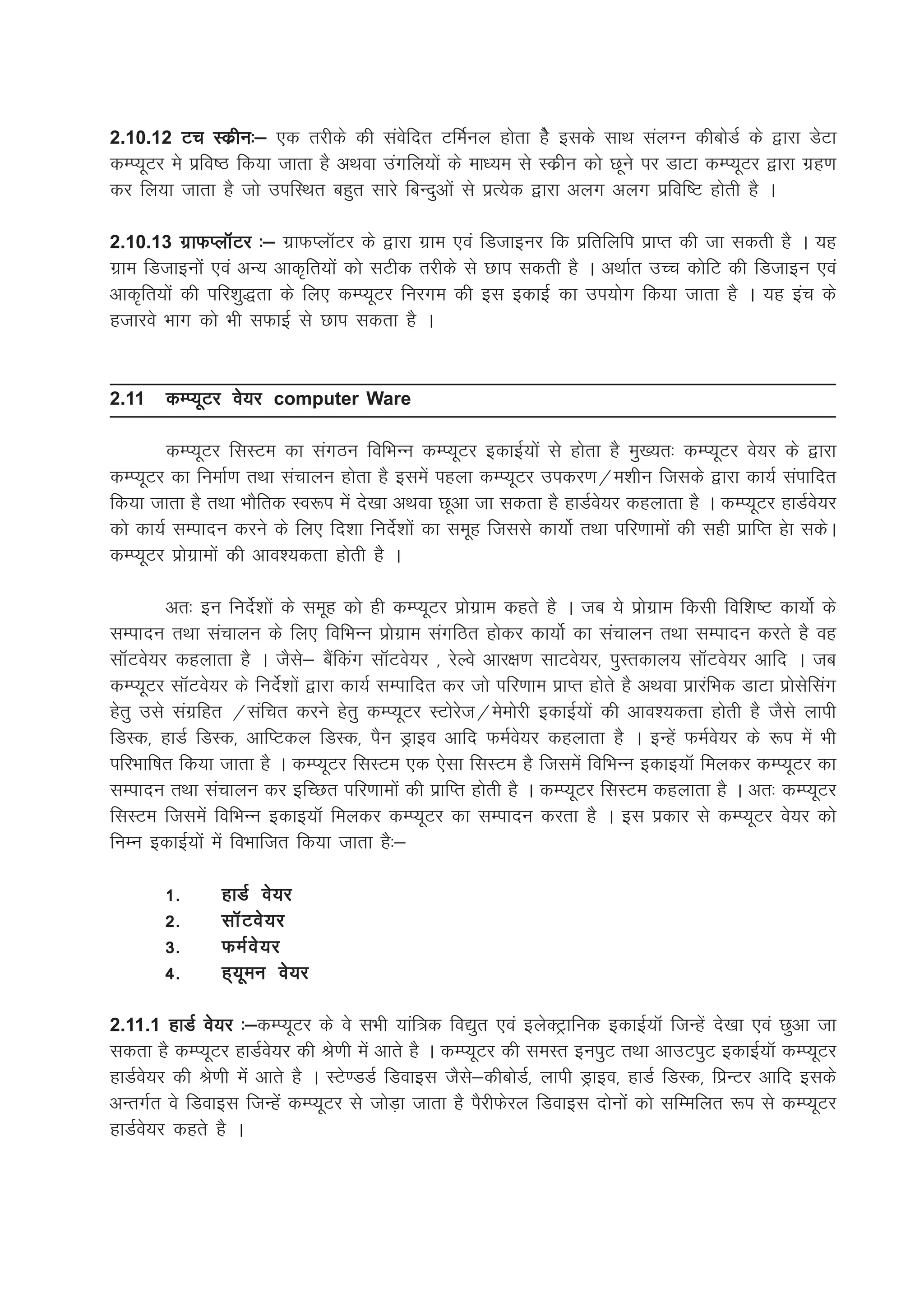 2.10.12 Vp Ldzhu%& ,d rjhds dh laosfnr VfeZuy gksrk gsS blds lkFk layXu dhcksMZ ds }kjk MsVk
dEI;wVj es izfo"B fd;k tkrk gS vFkok maxfy;ksa ds ek/;e ls Ldzhu dks Nwus ij MkVk dEI;wVj }kjk xzg.k
dj fy;k tkrk gS tks mifLFkr cgqr lkjs fcUnqvksa ls izR;sd }kjk vyx vyx izfof"V gksrh gS A

2.10.13 xzkQIykWVj %& xzkQIykWVj ds }kjk xzke ,oa fMtkbuj fd izfrfyfi izkIr dh tk ldrh gS A ;g
xzke fMtkbuksa ,oa vU; vkd`fr;ksa dks lVhd rjhds ls Nki ldrh gS A vFkkZr mPp dksfV dh fMtkbu ,oa
vkd`fr;ksa dh ifj'kq)rk ds fy, dEI;wVj fujxe dh bl bdkbZZ dk mi;ksx fd;k tkrk gS A ;g bap ds
gtkjos Hkkx dks Hkh lQkbZ ls Nki ldrk gS A


2.11    dEI;wVj os;j computer Ware

        dEI;wVj flLVe dk laxBu fofHkUu dEI;wVj bdkbZ;ksa ls gksrk gS eq[;r% dEI;wVj os;j ds }kjk
dEI;wVj dk fuekZ.k rFkk lapkyu gksrk gS blesa igyk dEI;wVj midj.k@e'khu ftlds }kjk dk;Z laikfnr
fd;k tkrk gS rFkk HkkSfrd Lo:i esa ns[kk vFkok Nwvk tk ldrk gS gkMZos;j dgykrk gS A dEI;wVj gkMZos;j
dks dk;Z lEiknu djus ds fy, fn'kk funsZ'kksa dk lewg ftlls dk;ksZ rFkk ifj.kkeksa dh lgh izkfIr gsk ldsA
dEI;wVj izksxzkeksa dh vko';drk gksrh gS A

         vr% bu funsZ'kksa ds lewg dks gh dEI;wVj izksxzke dgrs gS A tc ;s izksxzke fdlh fof'k"V dk;ksZ ds
lEiknu rFkk lapkyu ds fy, fofHkUu izksxzke laxfBr gksdj dk;ksZ dk lapkyu rFkk lEiknu djrs gS og
lkWVos;j dgykrk gS A tSls& cSafdax lkWVos;j ] jsYos vkj{k.k lkVos;j] iqLrdky; lkWVos;j vkfn A tc
dEI;wVj lkWVos;j ds funsZ'kksa }kjk dk;Z lEikfnr dj tks ifj.kke izkIr gksrs gS vFkok izkjafHkd MkVk izkslsflax
gsrq mls laxzfgr @lafpr djus gsrq dEI;wVj LVksjst@eseksjh bdkbZ;ksa dh vko';drk gksrh gS tSls ykih
fMLd] gkMZ fMLd] vkfIVdy fMLd] iSu Mªkbo vkfn QeZos;j dgykrk gS A bUgsa QeZos;j ds :i esa Hkh
ifjHkkf"kr fd;k tkrk gS A dEI;wVj flLVe ,d ,slk flLVe gS ftlesa fofHkUu bdkb;kW feydj dEI;wVj dk
lEiknu rFkk lapkyu dj bfPNr ifj.kkeksa dh izkfIr gksrh gS A dEI;wVj flLVe dgykrk gS A vr% dEI;wVj
flLVe ftlesa fofHkUu bdkb;kW feydj dEI;wVj dk lEiknu djrk gS A bl izdkj ls dEI;wVj os;j dks
fuEu bdkbZ;ksa esa foHkkftr fd;k tkrk gS%&

        1-      gkMZ os;j
        2-      lkW V os ; j
        3-      QeZ o s ; j
        4-      g~;weu os;j

                 %&dEI;wVj ds os lHkh ;kaf=d fo|qr ,oa bysDVªkfud bdkbZ;kW ftUgsa ns[kk ,oa Nqvk tk
2.11.1 gkMZ os;j %&
ldrk gS dEI;wVj gkMZos;j dh Js.kh esa vkrs gS A dEI;wVj dh leLr buiqV rFkk vkmViqV bdkbZ;kW dEI;wVj
gkMZos;j dh Js.kh esa vkrs gS A LVs.MMZ fMokbl tSls&dhcksMZ] ykih Mªkbo] gkMZ fMLd] fizUVj vkfn blds
vUrxZr os fMokbl ftUgas dEI;wVj ls tksM+k tkrk gS iSjhQsjy fMokbl nksuksa dks lfEefyr :i ls dEI;wVj
gkMZos;j dgrs gS A
 