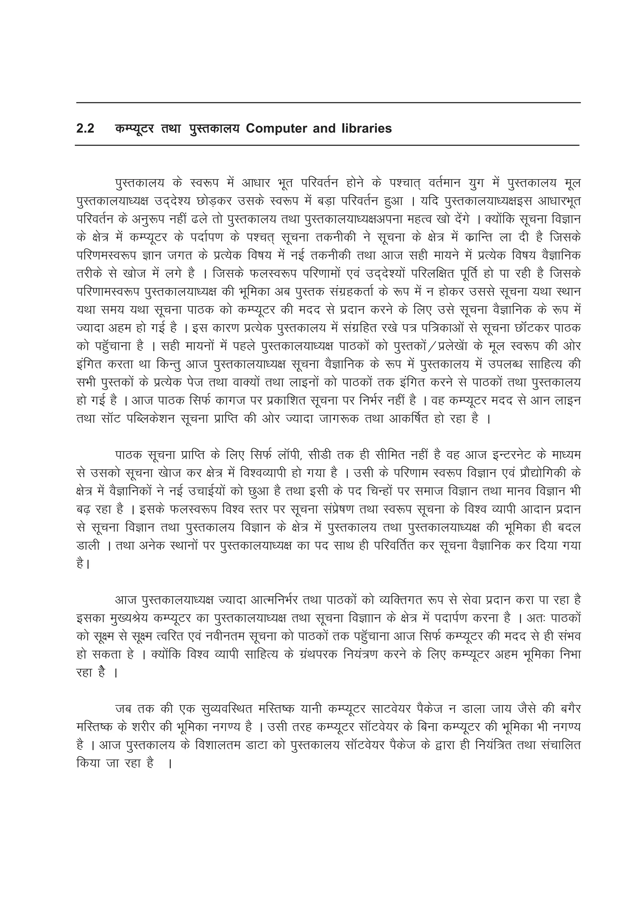 2.2     dEI;wVj rFkk iqLrdky; Computer and libraries


         iqLrdky; ds Lo:i esa vk/kkj Hkwr ifjorZu gksus ds i'pkr~ orZeku ;qx esa iqLrdky; ewy
iqLrdky;k/;{k mn~ns'; NksM+dj mlds Lo:i esa cM+k ifjorZu gqvk A ;fn iqLrdky;k/;{kbl vk/kkjHkwr
ifjorZu ds vuq:i ugha <ys rks iqLrdky; rFkk iqLrdky;k/;{kviuk egRo [kks nssaxs A D;ksafd lwpuk foKku
ds {ks= esa dEI;wVj ds inkZi.k ds i'pr~ lwpuk rduhdh us lwpuk ds {ks= esa dzkfUr yk nh gS ftlds
ifj.keLo:i Kku txr ds izR;sd fo"k; esa ubZ rduhdh rFkk vkt lgh ek;us esa izR;sd fo"k; oSKkfud
rjhds ls [kkst esa yxs gS A ftlds QyLo:i ifj.kkeksa ,oa mn~ns';ksa ifjyf{kr iwfrZ gks ik jgh gS ftlds
ifj.kkeLo:i iqLrdky;k/;{k dh Hkwfedk vc iqLrd laxzgdrkZ ds :i esa u gksdj mlls lwpuk ;Fkk LFkku
;Fkk le; ;Fkk lwpuk ikBd dks dEI;wVj dh enn ls iznku djus ds fy, mls lwpuk oSKkfud ds :i esa
T;knk vge gks xbZ gS A bl dkj.k izR;sd iqLrdky; esa laxzfgr j[ks i= if=dkvksa ls lwpuk NkWaVdj ikBd
dks igqWpkuk gS A lgh ek;uksa esa igys iqLrdky;k/;{k ikBdksa dks iqLrdksa@izys[ksak ds ewy Lo:i dh vksj
bafxr djrk Fkk fdUrq vkt iqLrdky;k/;{k lwpuk oSKkfud ds :i esa iqLrdky; esa miyC/k lkfgR; dh
lHkh iqLrdksa ds izR;sd ist rFkk okD;ksa rFkk ykbuksa dks ikBdksa rd bafxr djus ls ikBdksa rFkk iqLrdky;
gks xbZ gS A vkt ikBd flQZ dkxt ij izdkf'kr lwpuk ij fuHkZj ugha gS A og dEI;wVj enn ls vku ykbu
rFkk lkWV ifCyds'ku lwpuk izkfIr dh vksj T;knk tkx:d rFkk vkdf"kZr gks jgk gS A

          ikBd lwpuk izkfIr ds fy, flQZ ykWih] lhMh rd gh lhfer ugha gS og vkt bUVjusV ds ek/;e
ls mldks lwpuk [kskt dj {ks= esa fo'oO;kih gks x;k gS A mlh ds ifj.kke Lo:i foKku ,oa izkS|ksfxdh ds
{ks= esa oSKkfudksa us ubZ mpkbZ;ksa dks Nqvk gS rFkk blh ds in fpUgksa ij lekt foKku rFkk ekuo foKku Hkh
c<+ jgk gS A blds QyLo:i fo'o Lrj ij lwpuk laizs"k.k rFkk Lo:i lwpuk ds fo'o O;kih vknku iznku
ls lwpuk foKku rFkk iqLrdky; foKku ds {ks= esa iqLrdky; rFkk iqLrdky;k/;{k dh Hkwfedk gh cny
Mkyh A rFkk vusd LFkkuksa ij iqLrdky;k/;{k dk in lkFk gh ifjofrZr dj lwpuk oSKkfud dj fn;k x;k
gSA

         vkt iqLrdky;k/;{k T;knk vkRefuHkZj rFkk ikBdksa dks O;fDrxr :i ls lsok iznku djk ik jgk gS
bldk eq[;Js; dEI;wVj dk iqLrdky;k/;{k rFkk lwpuk foKkku ds {ks= esa inkiZ.k djuk gS A vr% ikBdksa
dks lw{e ls lw{e RofjRk ,oa uohure lwpuk dks ikBdksa rd igqWpkuk vkt flQZ dEI;wVj dh enn ls gh laHko
gks ldrk gs A D;ksafd fo'o O;kih lkfgR; ds xzaFkijd fu;a=.k djus ds fy, dEI;wVj vge Hkwfedk fuHkk
jgk gSs A

       tc rd dh ,d lqO;ofLFkr efLr"d ;kuh dEI;wVj lkVos;j iSdst u Mkyk tk; tSls dh cxSj
efLr"d ds 'kjhj dh Hkwfedk ux.; gS A mlh rjg dEI;wVj lkWVos;j ds fcuk dEI;wVj dh Hkwfedk Hkh ux.;
gS A vkt iqLrdky; ds fo'kkyre MkVk dks iqLrdky; lkWVos;j iSdst ds }kjk gh fu;af=r rFkk lapkfyr
fd;k tk jgk gS A
 