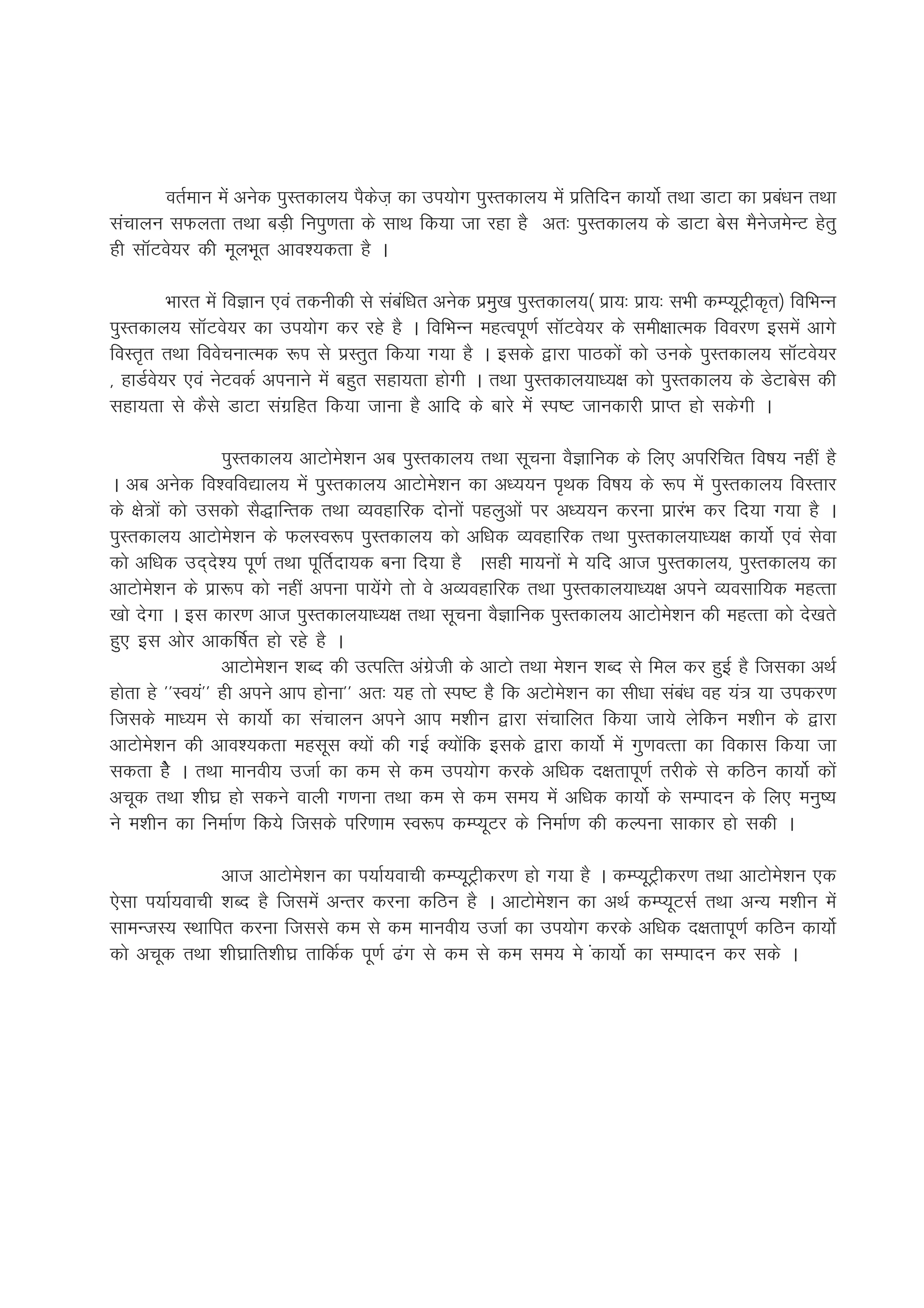 orZeku esa vusd iqLrdky; iSdst+ dk mi;ksx iqLrdky; esa izfrfnu dk;ksZ rFkk MkVk dk izc/ku rFkk
                                                                                             a
lapkyu lQyrk rFkk cM+h fuiq.krk ds lkFk fd;k tk jgk gS vr% iqLrdky; ds MkVk csl eSustesUV gsrq
gh lkWVos;j dhs ewyHkwr vko';drk gS A

         Hkkjr esa foKku ,oa rduhdh ls lacf/kr vusd izeq[k iqLrdky;¼ izk;% izk;% lHkh dEI;wVªhd`r½ fofHkUu
                                          a
iqLrdky; lkWVos;j dk mi;ksx dj jgs gS A fofHkUu egRoiw.kZ lkWVos;j ds leh{kkRed fooj.k blesa vkxs
foLr`r rFkk foospukRed :i ls izLrqr fd;k x;k gS A blds }kjk ikBdksa dks muds iqLrdky; lkWVos;j
] gkMZos;j ,oa usVodZ viukus esa cgqr lgk;rk gksxh A rFkk iqLrdky;k/;{k dks iqLrdky; ds MsVkcsl dh
lgk;rk ls dSls MkVk laxzfgr fd;k tkuk gS vkfn ds ckjs esa Li"V tkudkjh izkIr gks ldsxh A

                  iqLrdky; vkVkses'ku vc iqLrdky; rFkk lwpuk oSKkfud ds fy, vifjfpr fo"k; ugha gS
A vc vusd fo'ofo|ky; esa iqLrdky; vkVkses'ku dk v/;;u i`Fkd fo"k; ds :i esa iqLrdky; foLrkj
ds {ks=ksa dks mldks lS)kfUrd rFkk O;ogkfjd nksuksa igyqvksa ij v/;;u djuk izkjaHk dj fn;k x;k gS A
iqLrdky; vkVkses'ku ds QyLo:i iqLrdky; dks vf/kd O;ogkfjd rFkk iqLrdky;k/;{k dk;ksZ ,oa lsok
dks vf/kd mn~ns'; iw.kZ rFkk iwfrZnk;d cuk fn;k gS Algh ek;uksa es ;fn vkt iqLrdky;] iqLrdky; dk
vkVkses'ku ds izk:i dks ugha viuk ik;saxs rks os vO;ogkfjd rFkk iqLrdky;k/;{k vius O;olkf;d egRrk
[kks nsxk A bl dkj.k vkt iqLrdky;k/;{k rFkk lwpuk oSKkfud iqLrdky; vkVkses'ku dh egRrk dks ns[krs
gq, bl vksj vkdf"kZr gks jgs gS A
                  vkVkses'ku 'kCn dh mRifRr vaxzsth ds vkVks rFkk es'ku 'kCn ls fey dj gqbZ gS ftldk vFkZ
gksrk gs **Lo;a** gh vius vki gksuk** vr% ;g rks Li"V gSS fd vVkses'ku dk lh/kk laca/k og ;a= ;k midj.k
ftlds ek/;e ls dk;ksZ dk lapkyu vius vki e'khu }kjk lapkfyr fd;k tk;s ysfdu e'khu ds }kjk
vkVkses'ku dh vko';drk eglwl D;ksa dh xbZ D;ksafd blds }kjk dk;ksZ eas xq.koRrk dk fodkl fd;k tk
ldrk gSs A rFkk ekuoh; mtkZ dk de ls de mi;ksx djds vf/kd n{krkiw.kZ rjhds ls dfBu dk;ksZ dksa
vpwd rFkk 'kh?kz gks ldus okyh x.kuk rFkk de ls de le; esa vf/kd dk;ksZ ds lEiknu ds fy, euq";
us e'khu dk fuekZ.k fd;s ftlds ifj.kke Lo:i dEI;wVj ds fuekZ.k dh dYiuk lkdkj gks ldh A

               vkt vkVkses'ku dk i;kZ;okph dEI;wVªhdj.k gks x;k gS A dEI;wVªhdj.k rFkk vkVkses'ku ,d
,slk i;kZ;okph 'kCn gS ftlesa vUrj djuk dfBu gS A vkVkses'ku dk vFkZ dEI;wVlZ rFkk vU; e'khu esa
lkeUtL; LFkkfir djuk ftlls de ls de ekuoh; mtkZ dk mi;ksx djds vf/kd n{krkiw.kZ dfBu dk;ksZ
dks vpwd rFkk 'kh?kzkfr'kh?kz rkfdZd iw.kZ <ax ls de ls de le; es adk;ksZ dk lEiknu dj lds A
 