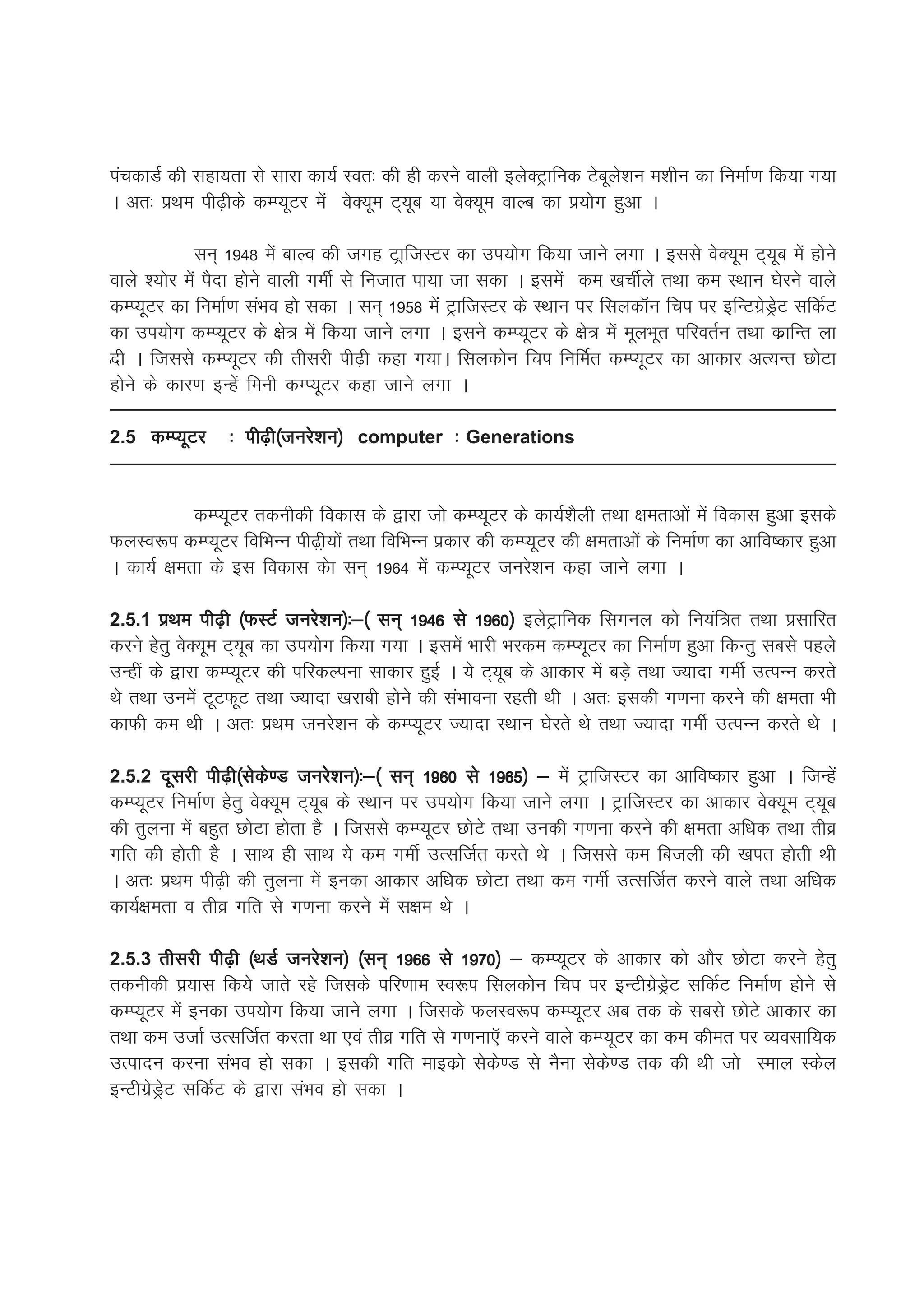 iapdkMZ dh lgk;rk ls lkjk dk;Z Lor% dh gh djus okyh bysDVªkfud Vscwys'ku e'khu dk fuekZ.k fd;k x;k
A vr% izFke ih<+hds dEI;wVj esa osD;we V~;wc ;k osD;we okYc dk iz;ksx gqvk A

            lu~ 1948 esa ckYo dh txg VkªftLVj dk mi;ksx fd;k tkus yxk A blls osD;we V~;wc esa gksus
okys ';ksj esa iSnk gksus okyh xehZ ls futkr ik;k tk ldk A blesa de [kphZys rFkk de LFkku ?ksjus okys
dEI;wVj dk fuekZ.k laHko gks ldk A lu~ 1958 esa VªkftLVj ds LFkku ij flydkWu fpi ij bfUVxzsMªsV lfdZV
dk mi;ksx dEI;wVj ds {ks= esa fd;k tkus yxk A blus dEI;wVj ds {ks= esa ewyHkwr ifjorZu rFkk dzkfUr yk
nh A ftlls dEI;wVj dh rhljh ih<+h dgk x;kA flydksu fpi fufeZr dEI;wVj dk vkdkj vR;Ur NksVk
gksus ds dkj.k bUgsa feuh dEI;wVj dgk tkus yxk A

2.5 dEI;wVj      % ih<+h¼tujs’ku½ computer % Generations


           dEI;wVj rduhdh fodkl ds }kjk tks dEI;wVj ds dk;Z'kSyh rFkk {kerkvksa esa fodkl gqvk blds
QyLo:i dEI;wVj fofHkUu ih<+h+;ksa rFkk fofHkUu izdkj dh dEI;wVj dh {kerkvksa ds fuekZ.k dk vkfo"dkj gqvk
A dk;Z {kerk ds bl fodkl dsk lu~ 1964 esa dEI;wVj tujs'ku dgk tkus yxk A

2.5.1 izFke ih<+h ¼QLVZ tujs'ku½%&¼ lu~ 1946 ls 1960½ bysVªkfud flxuy dks fu;af=r rFkk izlkfjr
djus gsrq osD;we V~;wc dk mi;ksx fd;k x;k A blesa Hkkjh Hkjde dEI;wVj dk fuekZ.k gqvk fdUrq lcls igys
mUgha ds }kjk dEI;wVj dh ifjdYiuk lkdkj gqbZ A ;s V~;wc ds vkdkj esa cM+s rFkk T;knk xehZ mRiUu djrs
Fks rFkk muesa VwVQwV rFkk T;knk [kjkch gksus dh laHkkouk jgrh Fkh A vr% bldh x.kuk djus dh {kerk Hkh
dkQh de Fkh A vr% izFke tujs'ku ds dEI;wVj T;knk LFkku ?ksjrs Fks rFkk T;knk xehZ mRiUu djrs Fks A

2.5.2 nwljh ih<+h¼lsds.M tujs'ku½%&¼ lu~ 1960 ls 1965½ & esa VªkftLVj dk vkfo"dkj gqvk A ftUgsa
dEI;wVj fuekZ.k gsrq osD;we V~;wc ds LFkku ij mi;ksx fd;k tkus yxk A VªkftLVj dk vkdkj osD;we V~;wc
dh rqyuk esa cgqr NksVk gksrk gS A ftlls dEI;wVj NksVs rFkk mudh x.kuk djus dh {kerk vf/kd rFkk rhoz
xfr dh gksrh gS A lkFk gh lkFk ;s de xehZ mRlftZr djrs Fks A ftlls de fctyh dh [kir gksrh Fkh
A vr% izFke ih<+h dh rqyuk esa budk vkdkj vf/kd NksVk rFkk de xehZ mRlftZr djus okys rFkk vf/kd
dk;Z{kerk o rhoz xfr ls x.kuk djus esa l{ke Fks A

2.5.3 rhljh ih<+h ¼FkMZ tujs'ku½ ¼lu~ 1966 ls 1970½ & dEI;wVj ds vkdkj dks vkSj NksVk djus gsrq
rduhdh iz;kl fd;s tkrs jgs ftlds ifj.kke Lo:i flydksu fpi ij bUVhxzsMªsV lfdZV fuekZ.k gksus ls
dEI;wVj esa budk mi;ksx fd;k tkus yxk A ftlds QyLo:i dEI;wVj vc rd ds lcls NksVs vkdkj dk
rFkk de mtkZ mRlftZr djrk Fkk ,oa rhoz xfr ls x.kuk,W djus okys dEI;wVj dk de dher ij O;olkf;d
mRiknu djuk laHko gks ldk A bldh xfr ekbdzks lsds.M ls uSuk lsds.M rd dh Fkh tks Leky Ldsy
bUVhxzsMªsV lfdZV ds }kjk laHko gks ldk A
 