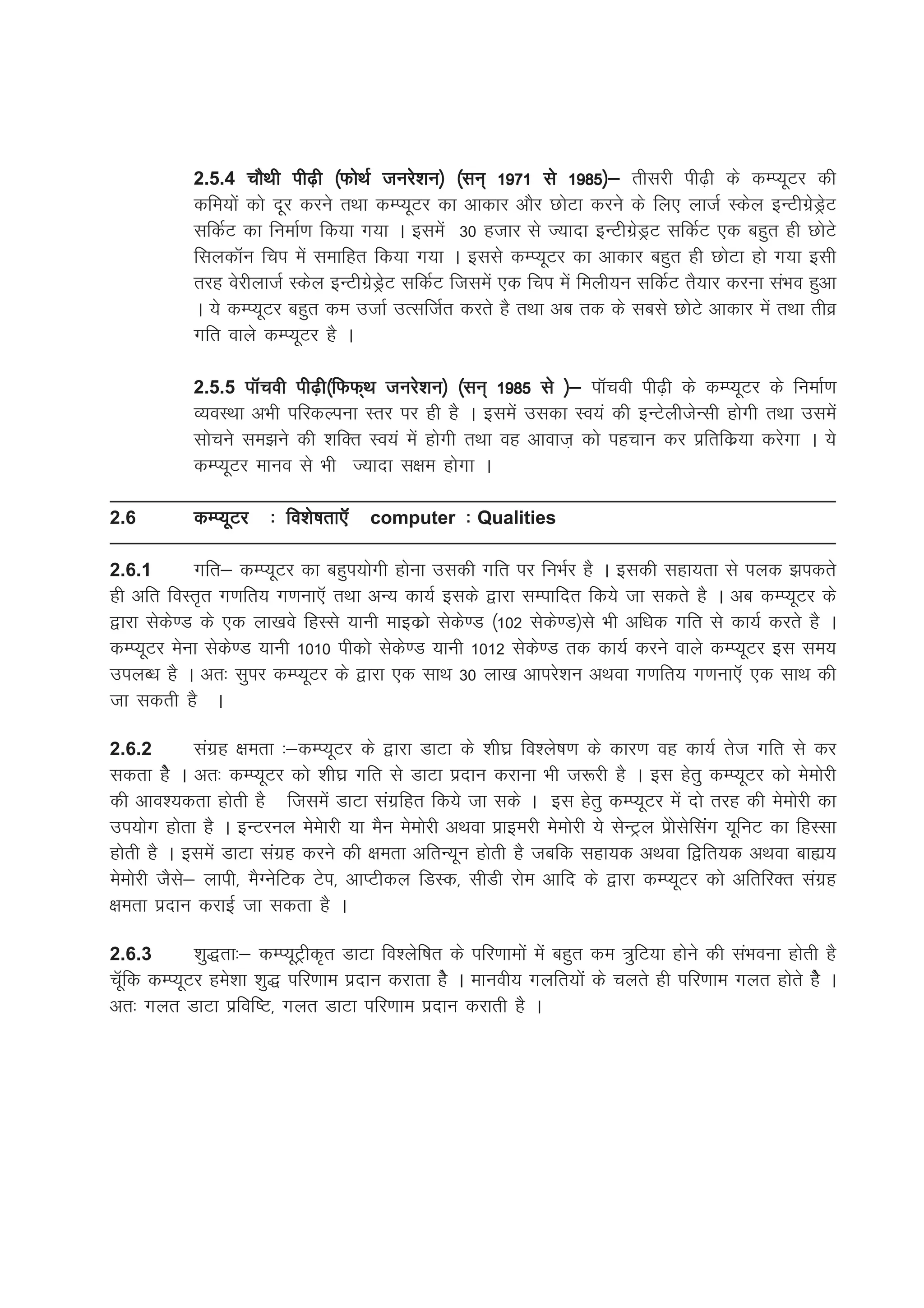2.5.4 pkSFkh ih<+h ¼QksFkZ tujs'ku½ ¼lu~ 1971 ls 1985½& rhljh ih<+h ds dEI;wVj dh
            dfe;ksa dks nwj djus rFkk dEI;wVj dk vkdkj vkSj NksVk djus ds fy, yktZ Ldsy bUVhxzsMªsV
            lfdZV dk fuekZ.k fd;k x;k A blesa 30 gtkj ls T;knk bUVhxzsMªV lfdZV ,d cgqr gh NksVs
            flydkWu fpi esa lekfgr fd;k x;k A blls dEI;wVj dk vkdkj cgqr gh NksVk gks x;k blh
            rjg osjhyktZ Ldsy bUVhxzsMªsV lfdZV ftlesa ,d fpi esa feyh;u lfdZV rS;kj djuk laHko gqvk
            A ;s dEI;wVj cgqr de mtkZ mRlftZr djrs gS rFkk vc rd ds lcls NksVs vkdkj esa rFkk rhoz
            xfr okys dEI;wVj gS A

            2.5.5 ikWpoh ih<+h¼fQQ~Fk tujs'ku½ ¼lu~ 1985 ls ½& ikWpoh ih<+h ds dEI;wVj ds fuekZ.k
            O;oLFkk vHkh ifjdYiuk Lrj ij gh gS A blesa mldk LOk;a dh bUVsyhtsUlh gksxh rFkk mlesa
            lkspus le>us dh 'kfDr Lo;a esa gksxh rFkk og vkokt+ dks igpku dj izfrfdz;k djsxk A ;s
            dEI;wVj ekuo ls Hkh T;knk l{ke gksxk A

2.6         dEI;wVj    % fo'ks"krk,WW computer % Qualities

2.6.1      xfr& dEI;wVj dk cgqi;ksxh gksuk mldh xfr ij fuHkZj gS A bldh lgk;rk ls iyd >idrs
gh vfr foLr`r x.kfr; x.kuk,W rFkk vU; dk;Z blds }kjk lEikfnr fd;s tk ldrs gS A vc dEI;wVj ds
}kjk lsds.M ds ,d yk[kos fgLls ;kuh ekbdzks lsds.M ¼102 lsds.M½ls Hkh vf/kd xfr ls dk;Z djrs gS A
dEI;wVj esuk lsds.M ;kuh 1010 ihdks lsds.M ;kuh 1012 lsds.M rd dk;Z djus okys dEI;wVj bl le;
miyC/k gS A vr% lqij dEI;wVj ds }kjk ,d lkFk 30 yk[k vkijs'ku vFkok x.kfr; x.kuk,W ,d lkFk dh
tk ldrh gS A

2.6.2        laxzg {kerk %&dEI;wVj ds }kjk MkVk ds 'kh?kz fo'ys"k.k ds dkj.k og dk;Z rst xfr ls dj
ldrk gsS A vr% dEI;wVj dks 'kh?kz xfr ls MkVk iznku djkuk Hkh t:jh gS A bl gsrq dEI;wVj dks eseksjh
dh vko';drk gksrh gS ftlesa MkVk laxzfgr fd;s tk lds A bl gsrq dEI;wVj esa nks rjg dh eseksjh dk
mi;ksx gksrk gS A bUVjuy eseskjh ;k eSu eseksjh vFkok izkbejh eseksjh ;s lsUVªy iszkslsflax ;wfuV dk fgLlk
gksrh gS A blesa MkVk laxzg djus dh {kerk vfrU;wu gksrh gS tcfd lgk;d vFkok f}fr;d vFkok cká;
eseksjh tSls& ykih] eSXusfVd Vsi] vkIVhdy fMLd] lhMh jkse vkfn ds }kjk dEI;wVj dks vfrfjDr laxzg
{kerk iznku djkbZ tk ldrk gS A

2.6.3       'kq)rk%& dEI;wVªhd`r MkVk fo'ysf"kr ds ifj.kkeksa esa cgqr de =qfV;k gksus dh laHkouk gksrh gS
pWwfd dEI;wVj ges'kk 'kq) ifj.kke iznku djkrk gsS A ekuoh; xyfr;ksa ds pyrs gh ifj.kke xyr gksrs gSs A
vr% xyr MkVk izfof"V] xyr MkVk ifj.kke iznku djkrh gS A
 