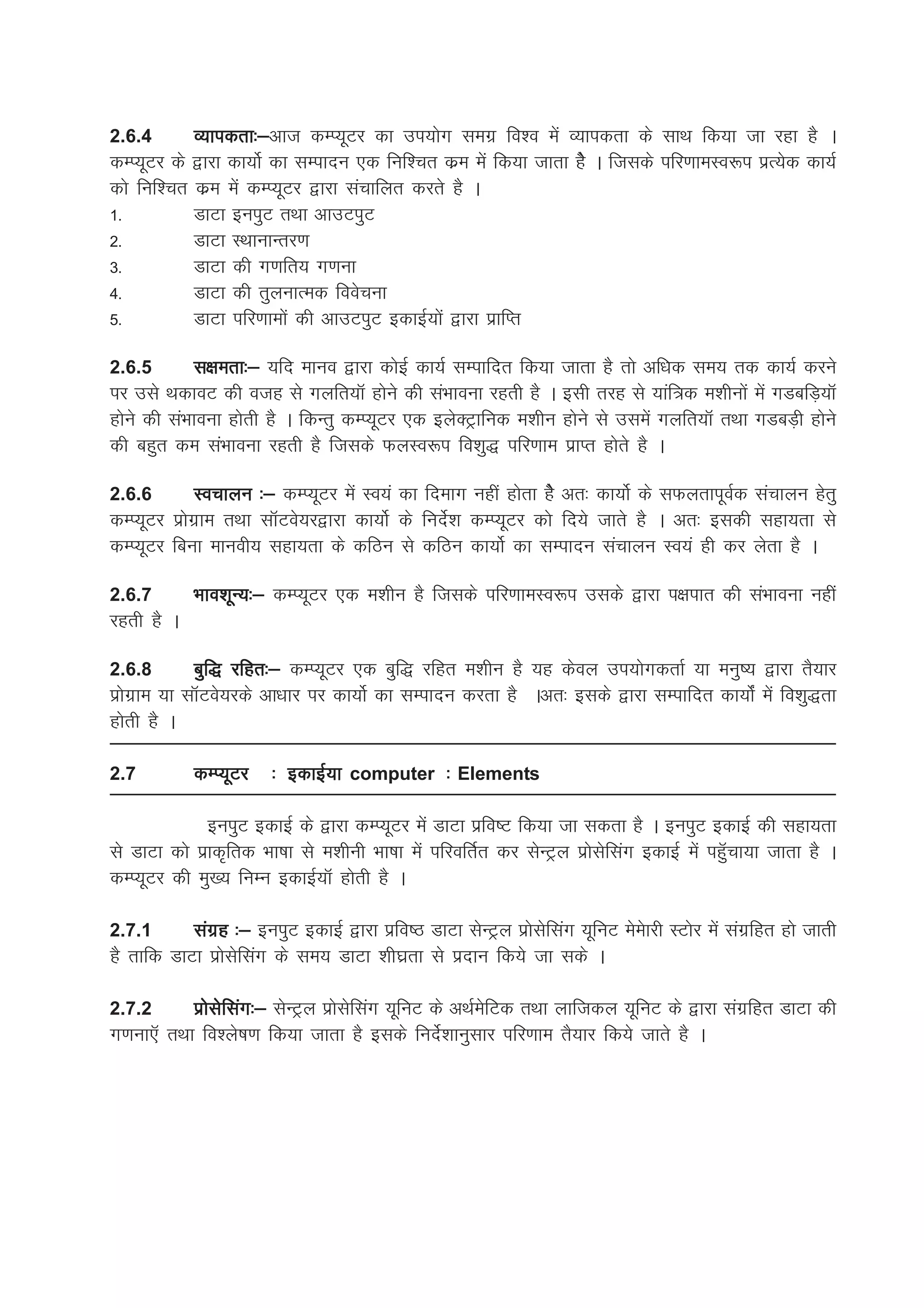 2.6.4      O;kidrk%&vkt dEI;wVj dk mi;ksx lexz fo'o esa O;kidrk ds lkFk fd;k tk jgk gS A
           O;kidrk%&
dEI;wVj ds }kjk dk;ksZ dk lEiknu ,d fuf'pr dze esa fd;k tkrk gsS A ftlds ifj.kkeLo:i izR;sd dk;Z
dks fuf'pr dze esa dEI;wVj }kjk lapkfyr djrs gS A
1-         MkVk buiqV rFkk vkmViqV
2-         MkVk LFkkukUrj.k
3-         MkVk dh x.kfr; x.kuk
4-         MkVk dh rqyukRed foospuk
5-         MkVk ifj.kkeksa dh vkmViqV bdkbZ;ksa }kjk izkfIr

2.6.5        l{kerk%& ;fn ekuo }kjk dksbZ dk;Z lEikfnr fd;k tkrk gS rks vf/kd le; rd dk;Z djus
ij mls FkdkoV dh otg ls xyfr;kW gksus dh laHkkouk jgrh gS A blh rjg ls ;kaf=d e'khuksa esa xMcfM+;kW
gksus dh laHkkouk gksrh gS A fdUrq dEI;wVj ,d bysDVªkfud e'khu gksus ls mlesa xyfr;kW rFkk xMcM+h gksus
dh cgqr de laHkkouk jgrh gS ftlds QyLo:i fo'kq) ifj.kke izkIr gksrs gS A

2.6.6       Lopkyu %& dEI;wVj esa Lo;a dk fnekx ugha gksrk gsS vr% dk;ksZ ds lQyrkiwoZd lapkyu gsrq
dEI;wVj izksxzke rFkk lkWVos;j}kjk dk;ksZ ds funsZ'k dEI;wVj dks fn;s tkrs gS A vr% bldh lgk;rk ls
dEI;wVj fcuk ekuoh; lgk;rk ds dfBu ls dfBu dk;ksZ dk lEiknu lapkyu Lo;a gh dj ysrk gS A

2.6.7       Hkko'kwU;%& dEI;wVj ,d e'khu gS ftlds ifj.kkeLo:i mlds }kjk i{kikr dh laHkkouk ugha
jgrh gS A

2.6.8        cqf) jfgr%& dEI;wVj ,d cqf) jfgr e'khu gS ;g dsoy mi;ksxdrkZ ;k euq"; }kjk rS;kj
izksxzke ;k lkWVos;jds vk/kkj ij dk;ksZ dk lEiknu djrk gS Avr% blds }kjk lEikfnr dk;ksaZ esa fo'kq)rk
gksrh gS A

2.7         dEI;wVj    % bdkbZ;k computer % Elements

              buiqV bdkbZ ds }kjk dEI;wVj esa MkVk izzfo"V fd;k tk ldrk gS A buiqV bdkbZ dh lgk;rk
ls MkVk dks izkd`frd Hkk"kk ls e'khuh Hkk"kk esa ifjofrZr dj lsUVªy izkslsflax bdkbZ esa igqWpk;k tkrk gS A
dEI;wVj dh eq[; fuEu bdkbZ;kW gksrh gS A

2.7.1      laxzg %& buiqV bdkbZ }kjk izfo"B MkVk lsUVªy izkslsflax ;wfuV eseskjh LVksj esa laxzfgr gks tkrh
gS rkfd MkVk izkslsflax ds le; MkVk 'kh?kzrk ls iznku fd;s tk lds A

2.7.2       izkslsflax%& lsUVªy izkslsflax ;wfuV ds vFkZesfVd rFkk ykftdy ;wfuV ds }kjk laxzfgr MkVk dh
x.kuk,W rFkk fo'ys"k.k fd;k tkrk gS blds funsZ'kkuqlkj ifj.kke rS;kj fd;s tkrs gS A
 