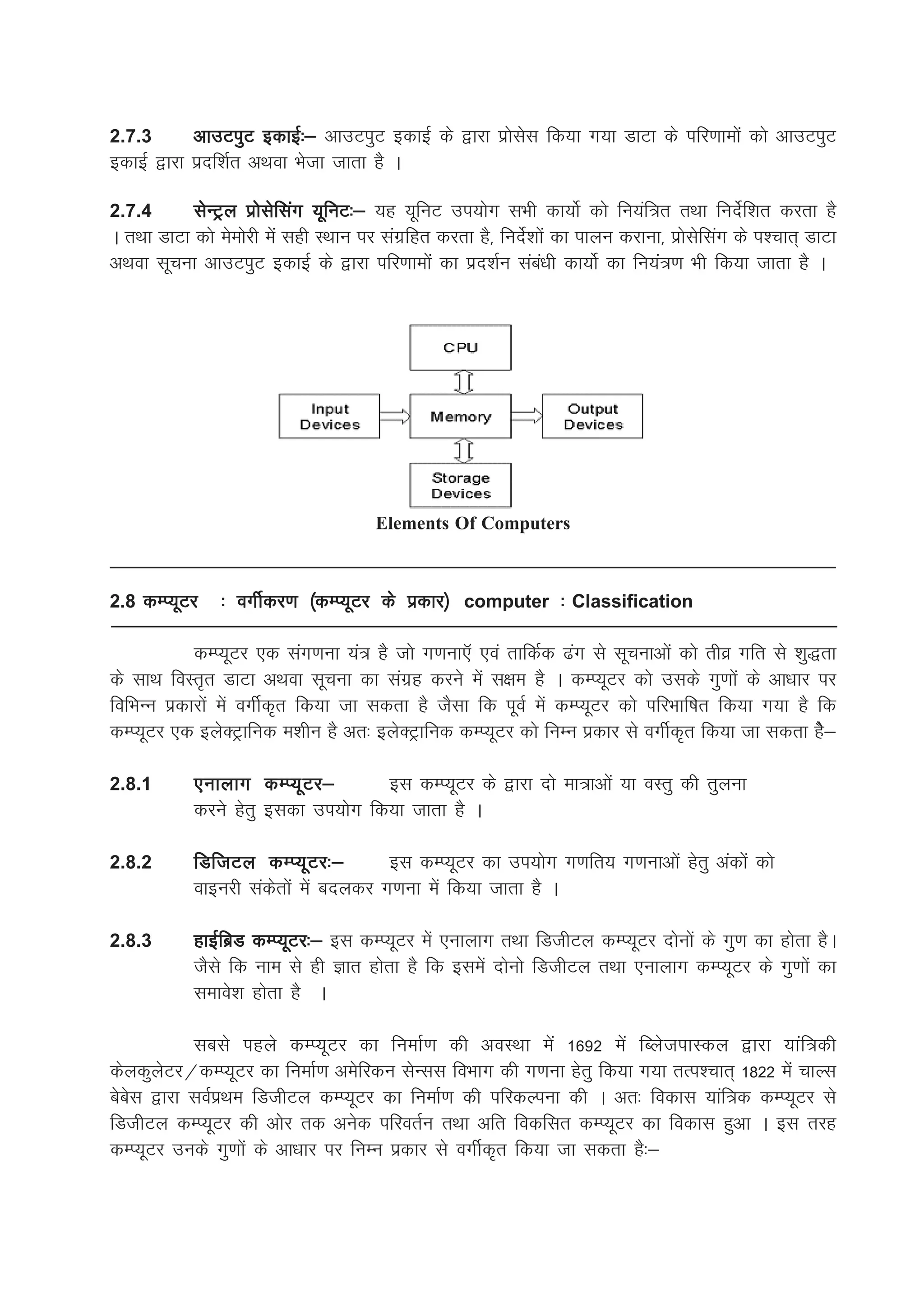2.7.3      vkmViqV bdkbZ%& vkmViqV bdkbZ ds }kjk izkslsl fd;k x;k MkVk ds ifj.kkeksa dks vkmViqV
bdkbZ }kjk iznf'kZr vFkok Hkstk tkrk gS A

2.7.4       lsUVªy izkslsflax ;wfuV%& ;g ;wfuV mi;ksx lHkh dk;ksZ dks fu;af=r rFkk funsZf'kr djrk gS
A rFkk MkVk dks eseksjh esa lgh LFkku ij laxzfgr djrk gS] funsZ'kksa dk ikyu djkuk] izkslsflax ds i'pkr~ MkVk
vFkok lwpuk vkmViqV bdkbZ ds }kjk ifj.kkeksa dk izn'kZu laca/kh dk;ksZ dk fu;a=.k Hkh fd;k tkrk gS A




                                       Elements Of Computers



2.8 dEI;wVj     % oxhZdj.k ¼dEI;wVj ds izdkj½ computer % Classification

            dEI;wVj ,d lax.kuk ;a= gS tks x.kuk,W ,oa rkfdZd <ax ls lwpukvksa dks rhoz xfr ls 'kq)rk
ds lkFk foLr`r MkVk vFkok lwpuk dk laxzg djus esa l{ke gS A dEI;wVj dks mlds xq.kksa ds vk/kkj ij
fofHkUu izdkjksa esa oxhZd`r fd;k tk ldrk gS tSlk fd iwoZ esa dEI;wVj dks ifjHkkf"kr fd;k x;k gS fd
dEI;wVj ,d bysDVªkfud e'khu gS vr% bysDVªkfud dEI;wVj dks fuEu izdkj ls oxhZd`r fd;k tk ldrk gsS&

2.8.1       ,ukykx dEI;wVj&         bl dEI;wVj ds }kjk nks ek=kvksa ;k oLrq dh rqyuk
            djus gsrq bldk mi;ksx fd;k tkrk gS A

2.8.2       fMftVy dEI;wVj%&           bl dEI;wVj dk mi;ksx x.kfr; x.kukvksa gsrq vadksa dks
            okbujh ladsrksa esa cnydj x.kuk esa fd;k tkrk gS A

2.8.3       gkbZfczM dEI;wVj%& bl dEI;wVj esa ,ukykx rFkk fMthVy dEI;wVj nksuksa ds xq.k dk gksrk gSA
            tSls fd uke ls gh Kkr gksrk gS fd blesa nksuks fMthVy rFkk ,ukykx dEI;wVj ds xq.kksa dk
            lekos'k gksrk gS A

           lcls igys dEI;wVj dk fuekZ.k dh voLFkk esa 1692 esa fCystikLdy }kjk ;kaf=dh
dsydqysVj@dEI;wVj dk fuekZ.k vesfjdu lsUll foHkkx dh x.kuk gsrq fd;k x;k rRi'pkr~ 1822 esa pkYl
cscsl }kjk loZizFke fMthVy dEI;wVj dk fuekZ.k dh ifjdYiuk dh A vr% fodkl ;kaf=d dEI;wVj ls
fMthVy dEI;wVj dh vksj rd vusd ifjorZu rFkk vfr fodflr dEI;wVj dk fodkl gqvk A bl rjg
dEI;wVj muds xq.kksa ds vk/kkj ij fuEu izdkj ls oxhZd`r fd;k tk ldrk gS%&
 