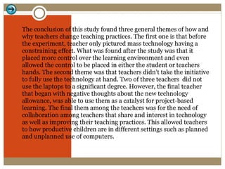 The conclusion of this study found three general themes of how and why teachers change teaching practices. The first one is that before the experiment, teacher only pictured mass technology having a constraining effect. What was found after the study was that it placed more control over the learning environment and even allowed the control to be placed in either the student or teachers hands. The second theme was that teachers didn’t take the initiative to fully use the technology at hand. Two of three teachers  did not use the laptops to a significant degree. However, the final teacher that began with negative thoughts about the new technology allowance, was able to use them as a catalyst for project-based learning. The final them among the teachers was for the need of collaboration among teachers that share and interest in technology as well as improving their teaching practices. This allowed teachers to how productive children are in different settings such as planned and unplanned use of computers. 
