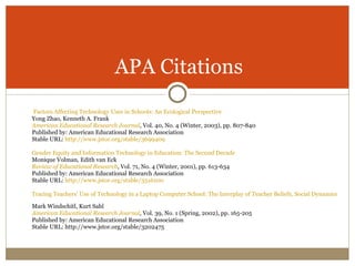 Factors Affecting Technology Uses in Schools: An Ecological Perspective   Yong Zhao, Kenneth A. Frank American Educational Research Journal , Vol. 40, No. 4 (Winter, 2003), pp. 807-840 Published by: American Educational Research Association Stable URL:  http://www.jstor.org/stable/3699409 Gender Equity and Information Technology in Education: The Second Decade   Monique Volman, Edith van Eck Review of Educational Research , Vol. 71, No. 4 (Winter, 2001), pp. 613-634 Published by: American Educational Research Association Stable URL:  http://www.jstor.org/stable/3516100 Tracing Teachers' Use of Technology in a Laptop Computer School: The Interplay of Teacher Beliefs, Social Dynamics, and Institutional Culture   Mark Windschitl, Kurt Sahl American Educational Research Journal , Vol. 39, No. 1 (Spring, 2002), pp. 165-205 Published by: American Educational Research Association  Stable URL: http://www.jstor.org/stable/3202475 APA Citations 