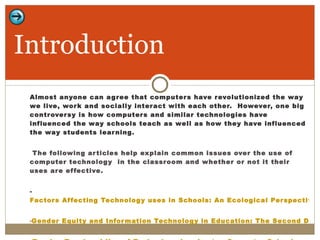 Almost anyone can agree that computers have revolutionized the way we live, work and socially interact with each other.  However, one big controversy is how computers and similar technologies have influenced the way schools teach as well as how they have influenced the way students learning.  The following articles help explain common issues over the use of computer technology  in the classroom and whether or not it their uses are effective.  -  Factors Affecting Technology uses in Schools: An Ecological Perspective Gender Equity and Information Technology in Education: The Second Decade - Tracing Teachers’ Use of Technology in a Laptop Computer School Introduction 