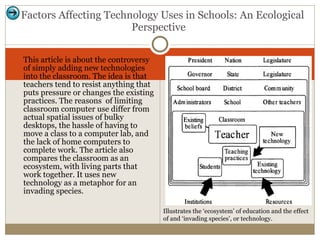 This article is about the controversy of simply adding new technologies into the classroom. The idea is that teachers tend to resist anything that puts pressure or changes the existing practices. The reasons  of limiting classroom computer use differ from actual spatial issues of bulky desktops, the hassle of having to move a class to a computer lab, and the lack of home computers to complete work. The article also compares the classroom as an ecosystem, with living parts that work together. It uses new technology as a metaphor for an invading species.  Factors Affecting Technology Uses in Schools: An Ecological Perspective  Illustrates the ‘ecosystem’ of education and the effect of and ‘invading species’, or technology.  