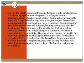 The way the article explains introducing technology into the classroom, as an invading species to an ecosystem,  it helps you see the introduction from a teachers point of view. Seeing as how we are in the midst of a fast-paced technology revolution , it’s not just the students being introduced  to more and more new technology.  Teachers not only have to keep up the new technologies , but they have to stay ahead of the students.  The article concludes with the fact that an invading species to an ecosystem, or technology to a classroom, can be both complimentary or competitive. Over use of one resource can lead to the extinction of another, like relying on television or video for visual aid can reduce the use of applications like PowerPoint for presentation of material. However, if properly balanced with existing resources new technologies can compliment and enhance the learning environment for students.  