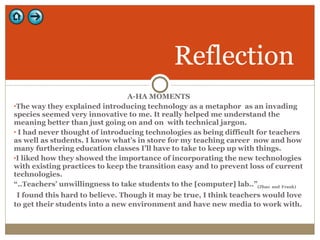 A-HA MOMENTS The way they explained introducing technology as a metaphor  as an invading species seemed very innovative to me. It really helped me understand the meaning better than just going on and on  with technical jargon.  I had never thought of introducing technologies as being difficult for teachers as well as students. I know what’s in store for my teaching career  now and how many furthering education classes I’ll have to take to keep up with things.  I liked how they showed the importance of incorporating the new technologies with existing practices to keep the transition easy and to prevent loss of current technologies.  “ ..Teachers’ unwillingness to take students to the [computer] lab..” (Zhao   and   Frank) I found this hard to believe. Though it may be true, I think teachers would love to get their students into a new environment and have new media to work with.  Reflection 