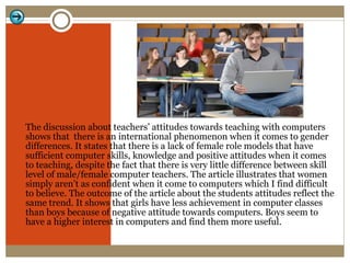 The discussion about teachers’ attitudes towards teaching with computers shows that  there is an international phenomenon when it comes to gender differences. It states that there is a lack of female role models that have sufficient computer skills, knowledge and positive attitudes when it comes to teaching, despite the fact that there is very little difference between skill level of male/female computer teachers. The article illustrates that women simply aren’t as confident when it come to computers which I find difficult to believe. The outcome of the article about the students attitudes reflect the same trend. It shows that girls have less achievement in computer classes than boys because of negative attitude towards computers. Boys seem to have a higher interest in computers and find them more useful. 