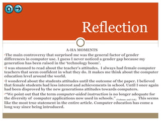 A-HA MOMENTS The main controversy that surprised me was the general factor of gender differences in computer use. I guess I never noticed a gender gap because my generation has been raised in the ‘technology boom’.  I was stunned to read about the teacher’s attitudes.  I always had female computer teachers that seem confident in what they do. It makes me think about the computer education level around the world. I wondered about the students attitudes until the outcome of the paper. I believed that female students had less interest and achievements in school. Until I once again had been disproved by the new generations attitudes towards computers.  “ We point out that the term  computer-aided instruction  is no longer adequate for the diversity of  computer applications now used in schools.”  (Volman   and   Eck)   This seems like the most true statement in the entire article. Computer education has come a long way since being introduced.  Reflection 
