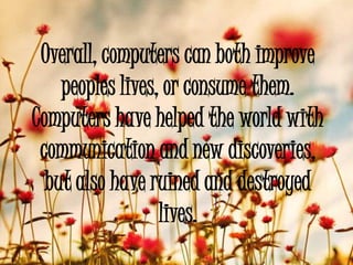 Overall, computers can both improve
    peoples lives, or consume them.
Computers have helped the world with
 communication and new discoveries,
  but also have ruined and destroyed
                  lives.
 