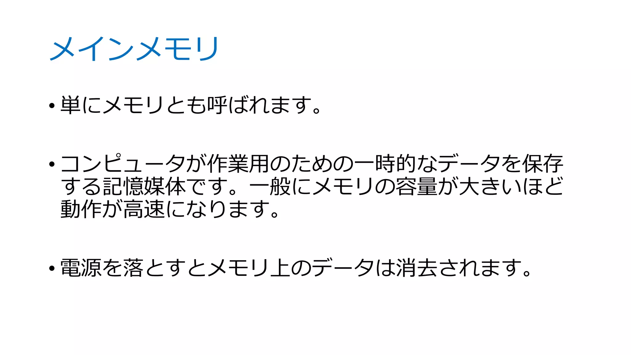 メインメモリ
• 単にメモリとも呼ばれます。
• コンピュータが作業用のための一時的なデータを保存
する記憶媒体です。一般にメモリの容量が大きいほど
動作が高速になります。
• 電源を落とすとメモリ上のデータは消去されます。
 