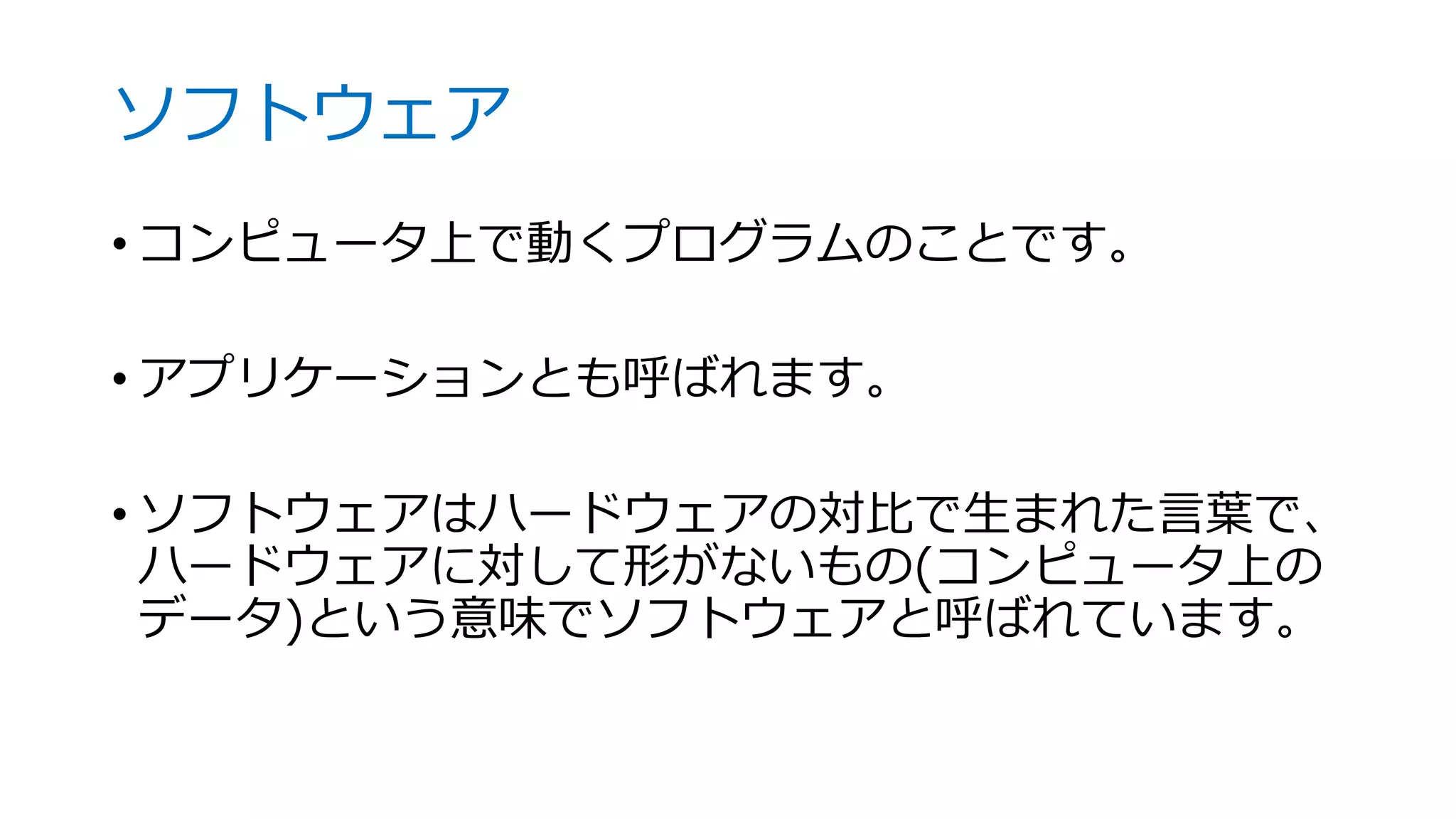 ソフトウェア
• コンピュータ上で動くプログラムのことです。
• アプリケーションとも呼ばれます。
• ソフトウェアはハードウェアの対比で生まれた言葉で、
ハードウェアに対して形がないもの(コンピュータ上の
データ)という意味でソフトウェアと呼ばれています。
 