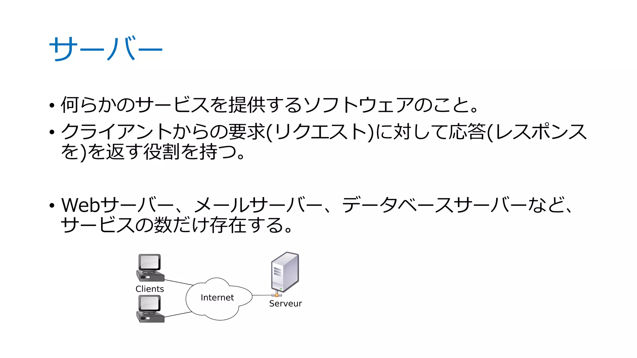 サーバー
• 何らかのサービスを提供するソフトウェアのこと。
• クライアントからの要求(リクエスト)に対して応答(レスポンス
を)を返す役割を持つ。
• Webサーバー、メールサーバー、データベースサーバーなど、
サービスの数だけ存在する。
 