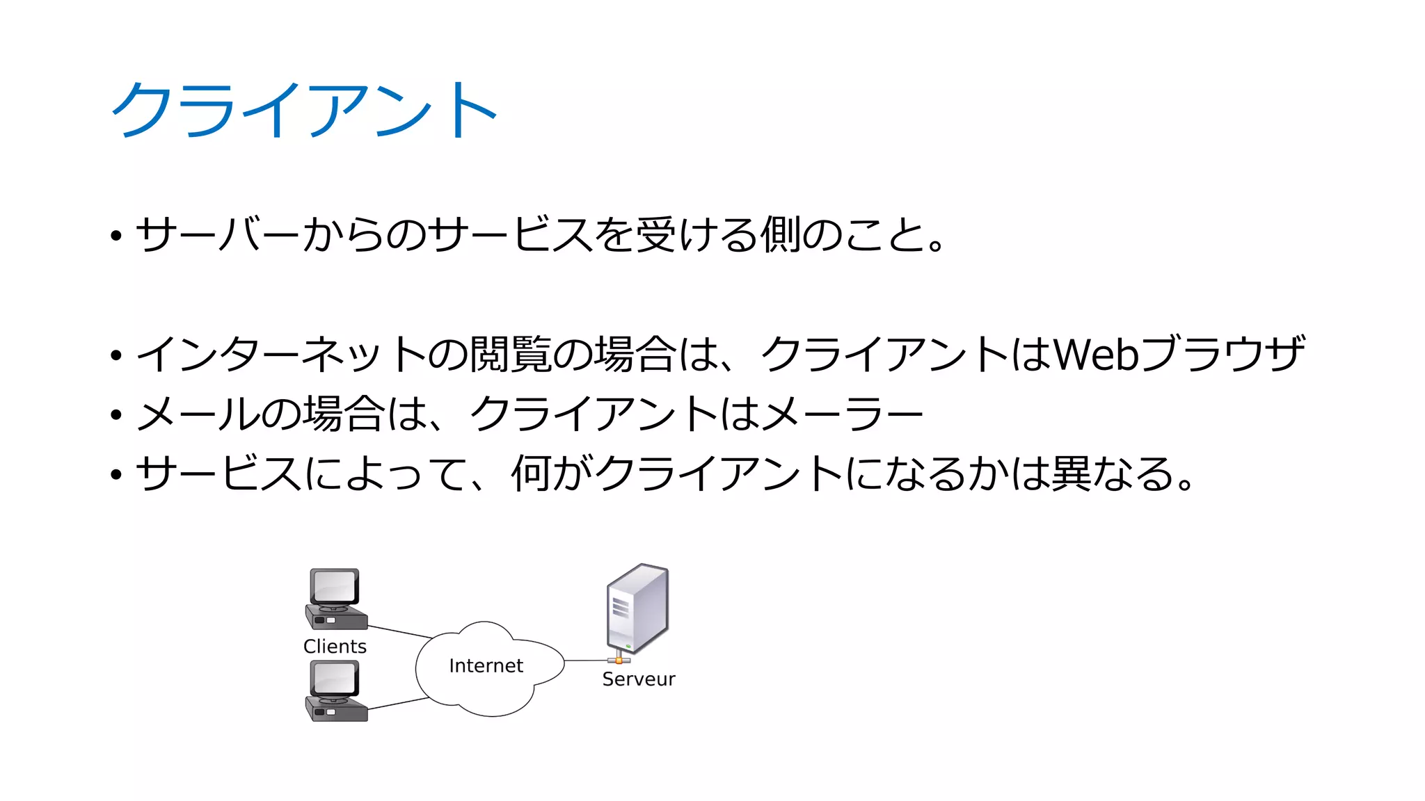 クライアント
• サーバーからのサービスを受ける側のこと。
• インターネットの閲覧の場合は、クライアントはWebブラウザ
• メールの場合は、クライアントはメーラー
• サービスによって、何がクライアントになるかは異なる。
 