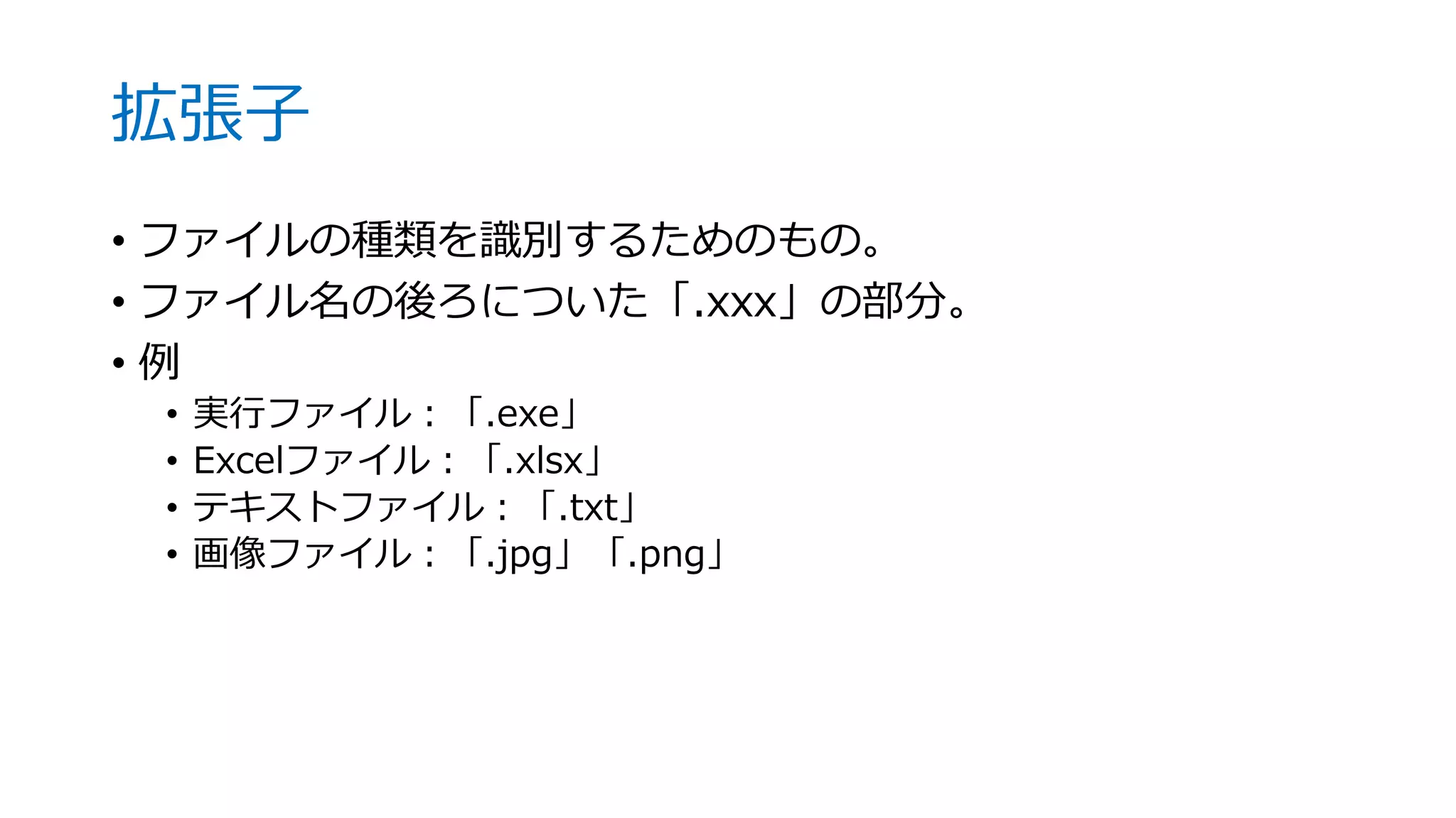 拡張子
• ファイルの種類を識別するためのもの。
• ファイル名の後ろについた「.xxx」の部分。
• 例
• 実行ファイル：「.exe」
• Excelファイル：「.xlsx」
• テキストファイル：「.txt」
• 画像ファイル：「.jpg」「.png」
 