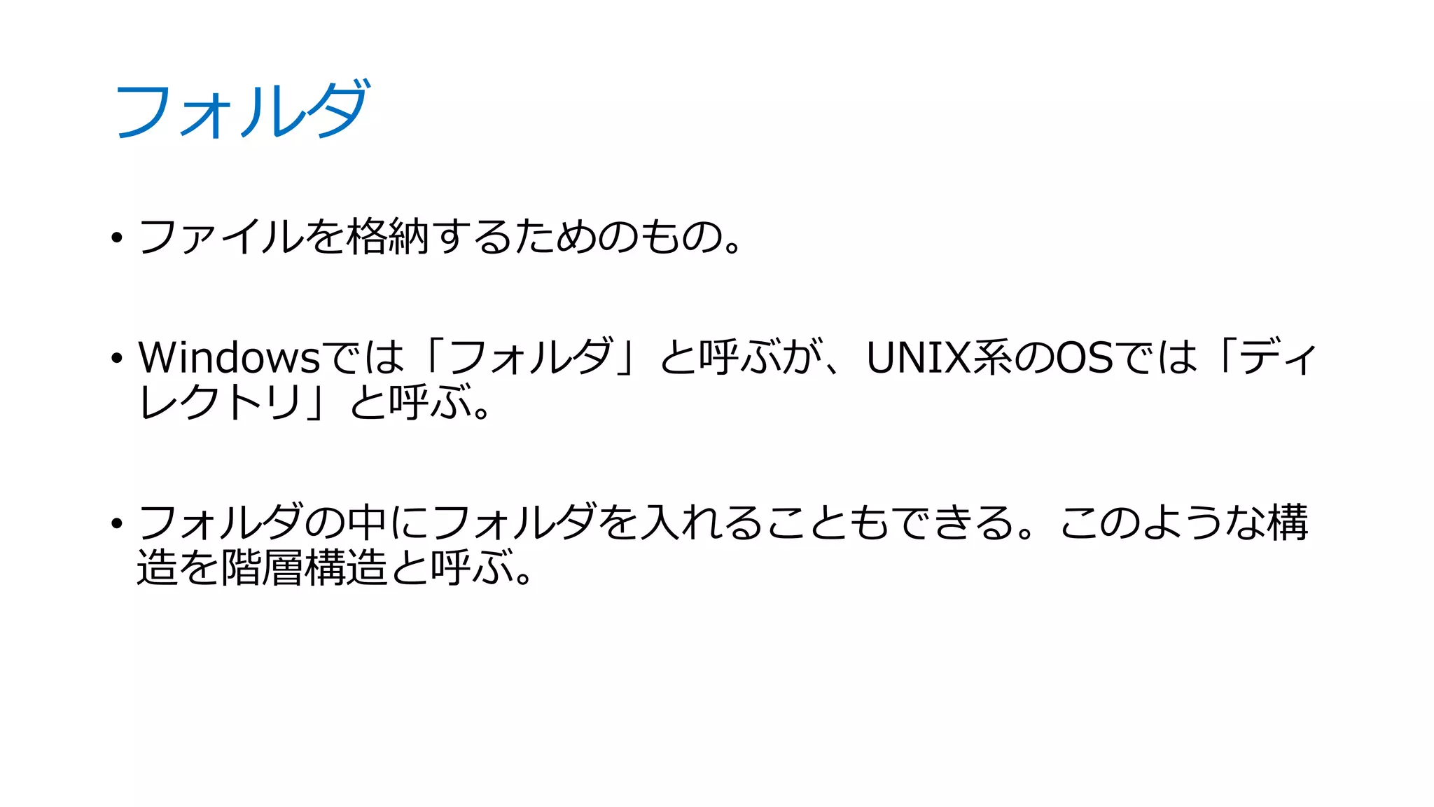 フォルダ
• ファイルを格納するためのもの。
• Windowsでは「フォルダ」と呼ぶが、UNIX系のOSでは「ディ
レクトリ」と呼ぶ。
• フォルダの中にフォルダを入れることもできる。このような構
造を階層構造と呼ぶ。
 