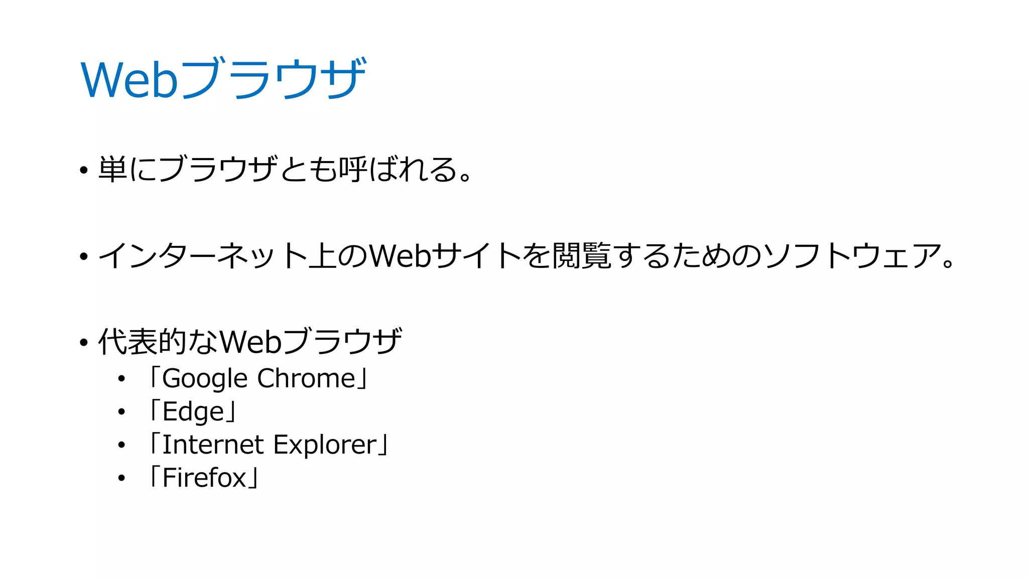 Webブラウザ
• 単にブラウザとも呼ばれる。
• インターネット上のWebサイトを閲覧するためのソフトウェア。
• 代表的なWebブラウザ
• 「Google Chrome」
• 「Edge」
• 「Internet Explorer」
• 「Firefox」
 
