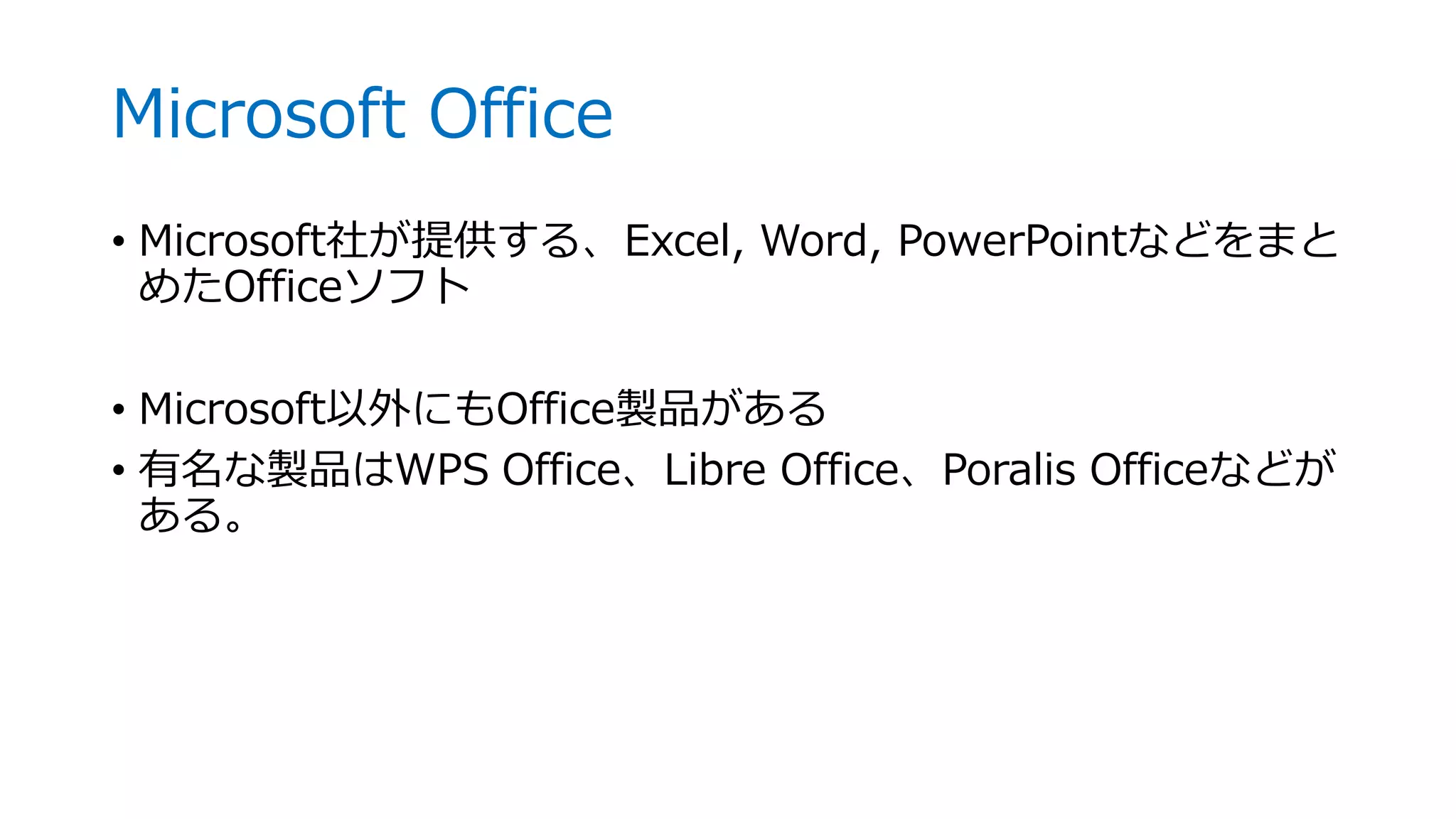 Microsoft Office
• Microsoft社が提供する、Excel, Word, PowerPointなどをまと
めたOfficeソフト
• Microsoft以外にもOffice製品がある
• 有名な製品はWPS Office、Libre Office、Poralis Officeなどが
ある。
 