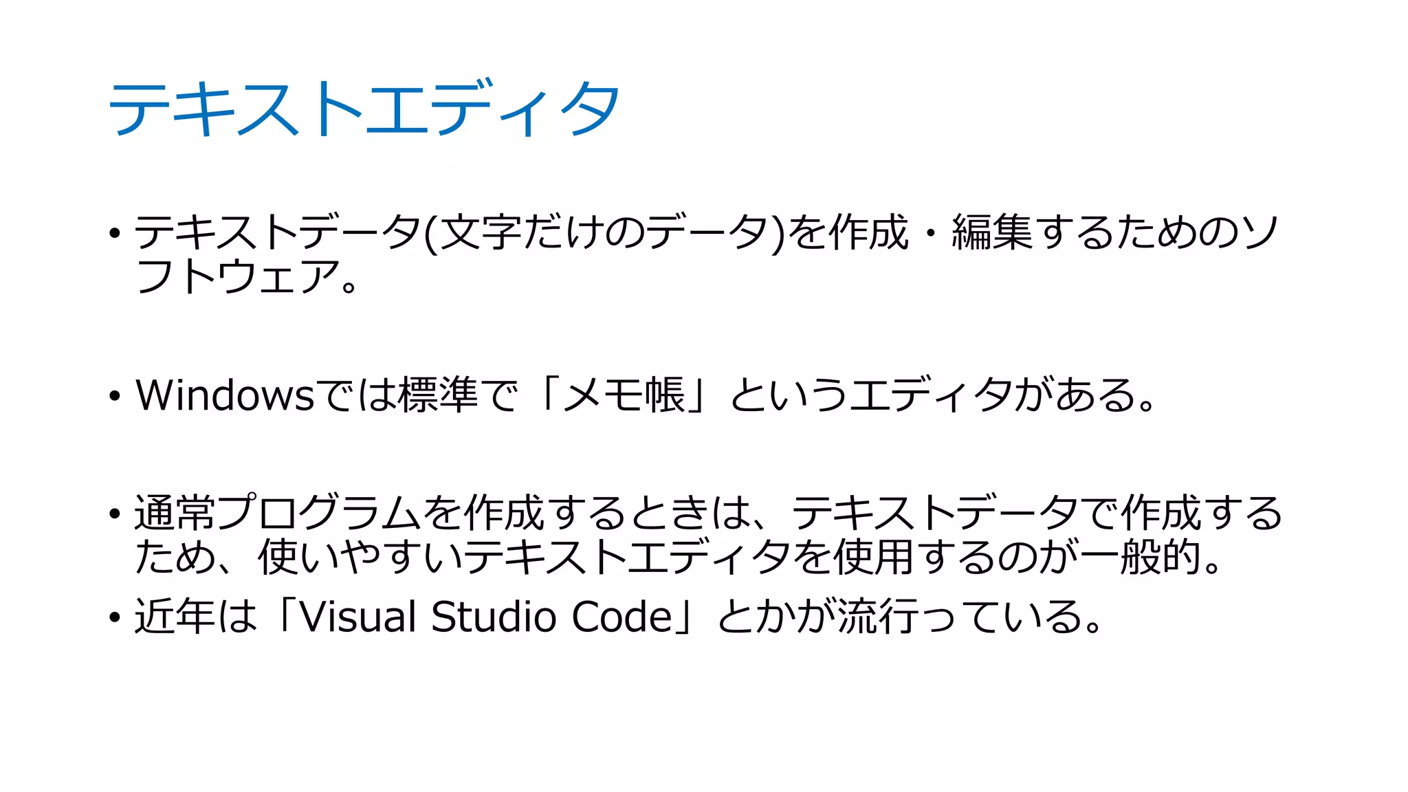 テキストエディタ
• テキストデータ(文字だけのデータ)を作成・編集するためのソ
フトウェア。
• Windowsでは標準で「メモ帳」というエディタがある。
• 通常プログラムを作成するときは、テキストデータで作成する
ため、使いやすいテキストエディタを使用するのが一般的。
• 近年は「Visual Studio Code」とかが流行っている。
 