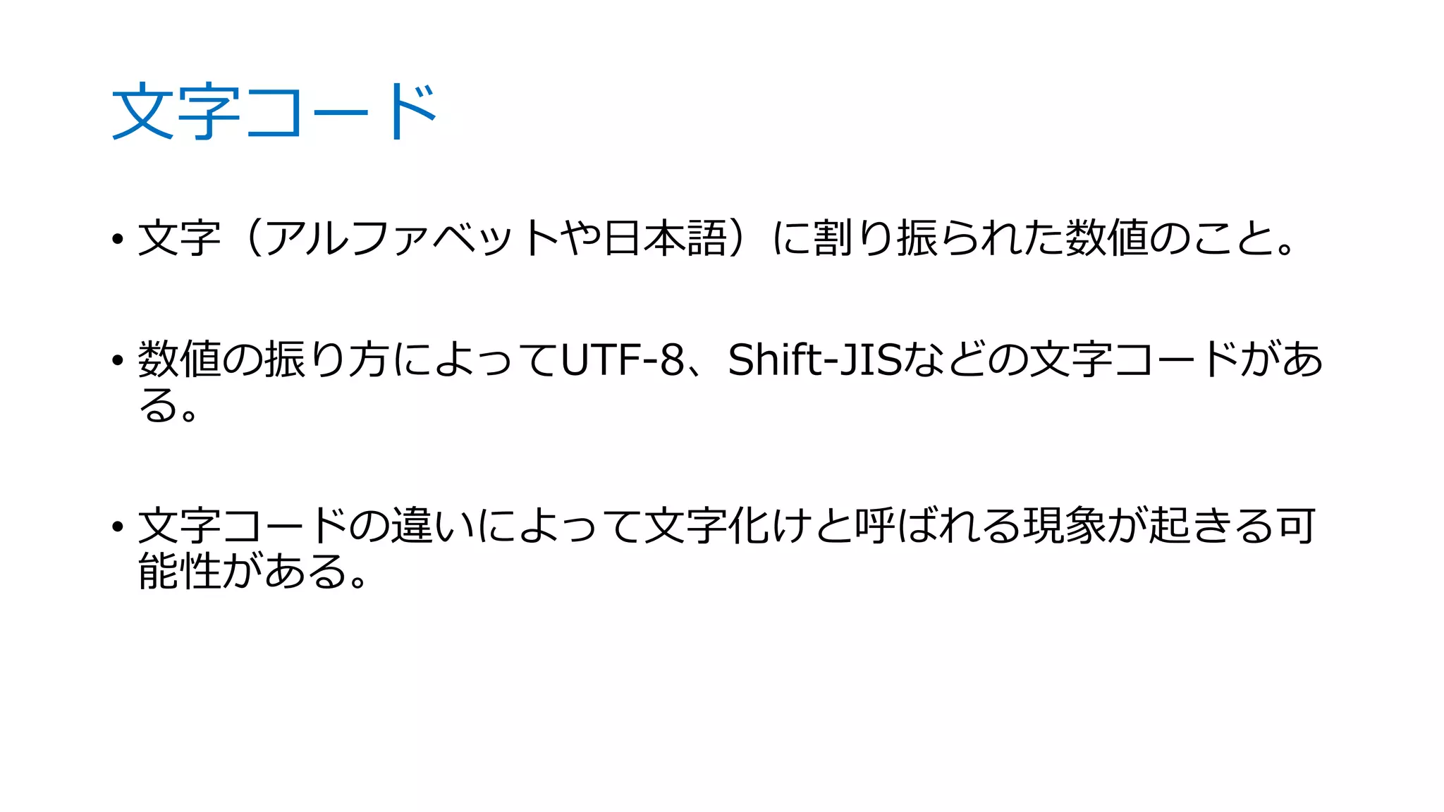文字コード
• 文字（アルファベットや日本語）に割り振られた数値のこと。
• 数値の振り方によってUTF-8、Shift-JISなどの文字コードがあ
る。
• 文字コードの違いによって文字化けと呼ばれる現象が起きる可
能性がある。
 