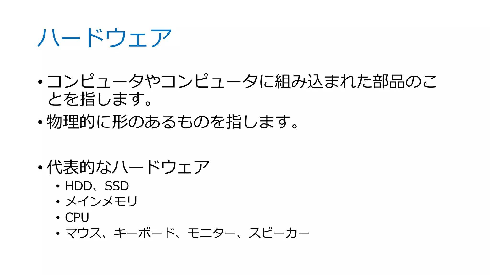 ハードウェア
• コンピュータやコンピュータに組み込まれた部品のこ
とを指します。
• 物理的に形のあるものを指します。
• 代表的なハードウェア
• HDD、SSD
• メインメモリ
• CPU
• マウス、キーボード、モニター、スピーカー
 