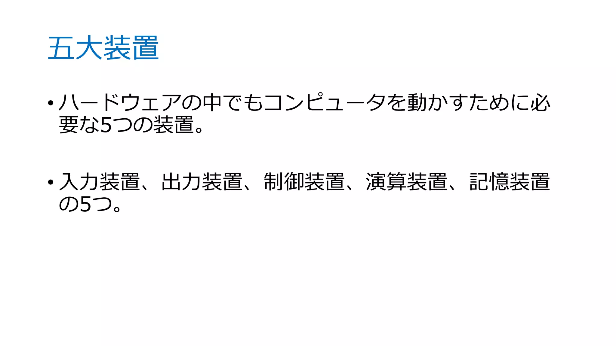五大装置
• ハードウェアの中でもコンピュータを動かすために必
要な5つの装置。
• 入力装置、出力装置、制御装置、演算装置、記憶装置
の5つ。
 