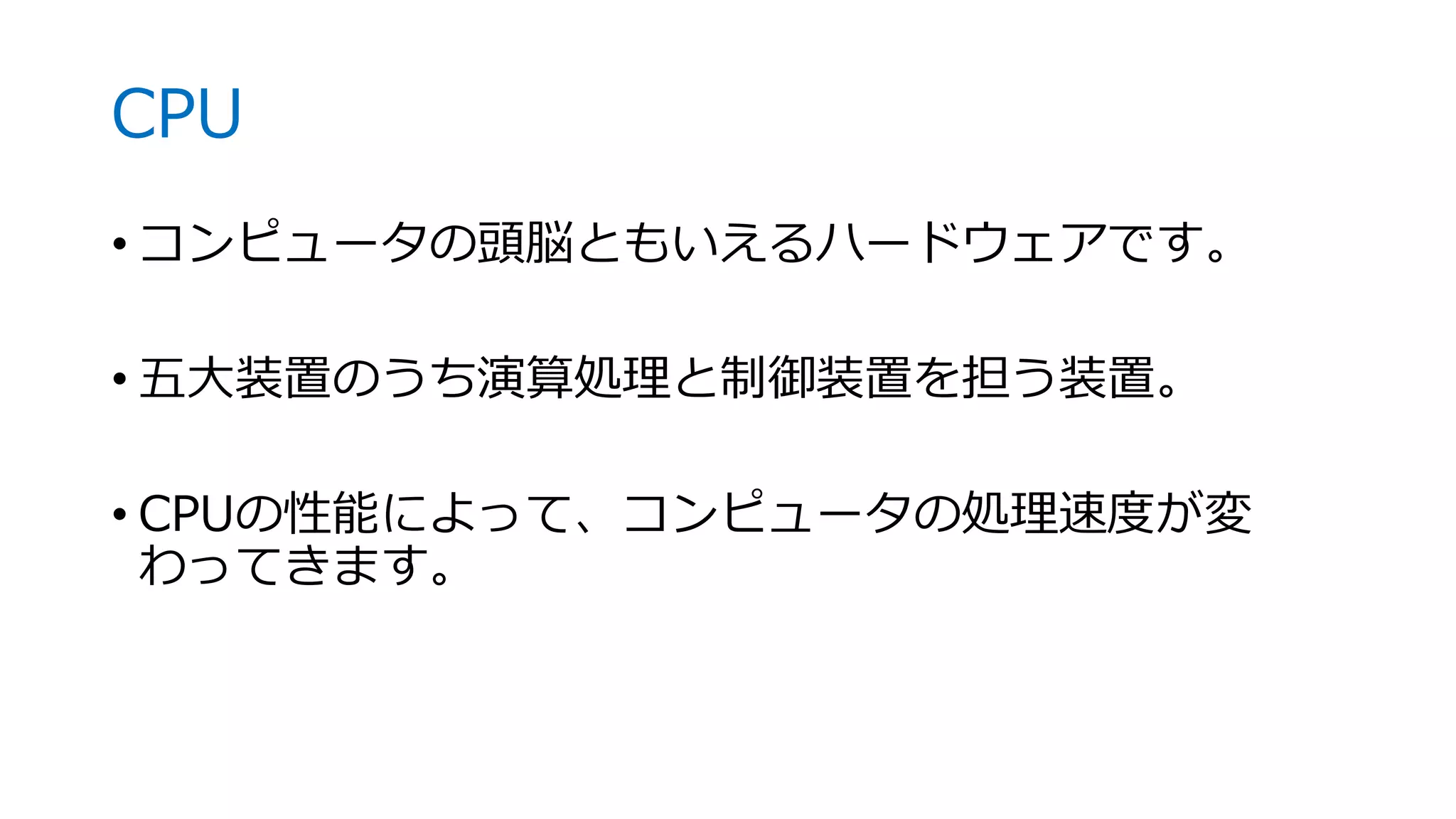 CPU
• コンピュータの頭脳ともいえるハードウェアです。
• 五大装置のうち演算処理と制御装置を担う装置。
• CPUの性能によって、コンピュータの処理速度が変
わってきます。
 