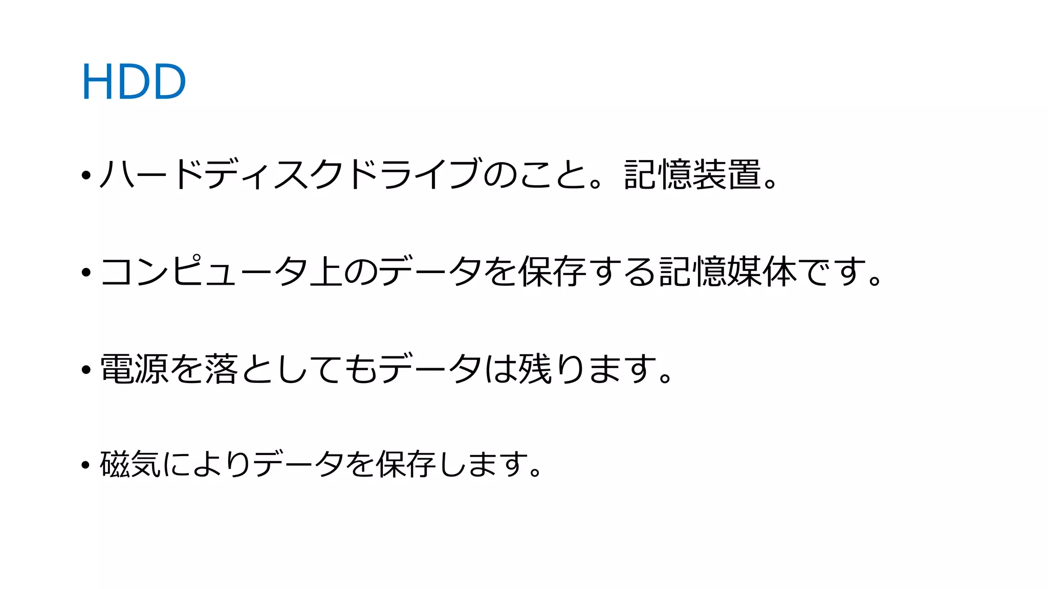 HDD
• ハードディスクドライブのこと。記憶装置。
• コンピュータ上のデータを保存する記憶媒体です。
• 電源を落としてもデータは残ります。
• 磁気によりデータを保存します。
 