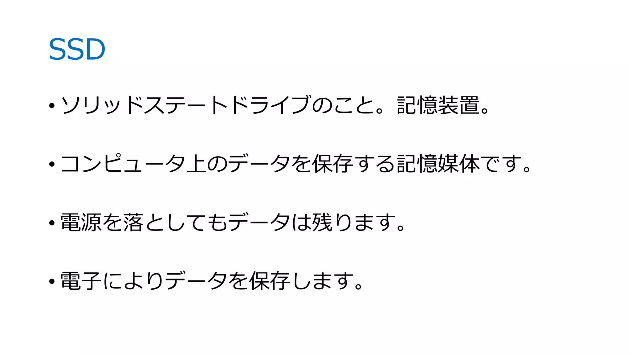 SSD
• ソリッドステートドライブのこと。記憶装置。
• コンピュータ上のデータを保存する記憶媒体です。
• 電源を落としてもデータは残ります。
• 電子によりデータを保存します。
 