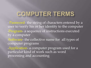 •Password- the string of characters entered by a
user to verify his or her identity to the computer
•Program- a sequence of instructions executed
by a computer
•Software- the collective name for all types of
computer programs
•Application- a computer program used for a
particular kind of work such as word
processing and accounting
 