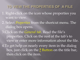 1. Right-click on the icon whose properties you
   want to view.
2. Select Properties from the shortcut menu. The
   dialog box opens.
3.Click on the General tab. Read the file’s
    properties. Click on the rest of the tab’s to
    view or enter more information about the file.
4.To get help on nearly every item in the dialog
    box, just click on the ? Button on the title bar,
    then click on the item.
 
