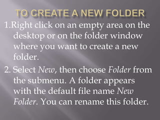1.Right click on an empty area on the
   desktop or on the folder window
   where you want to create a new
   folder.
2. Select New, then choose Folder from
   the submenu. A folder appears
   with the default file name New
   Folder. You can rename this folder.
 