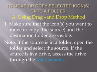 A. Using Drag –and Drop Method
1. Make sure that the icon(s) you want to
   move or copy (the source) and the
   destination folder are visible.
Note: If the source is in a folder, open the
   folder and select the source. If the
   source is in a drive, access the drive
   through the My Computer.
 