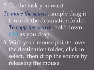 2. Do the task you want:
To move the source, simply drag it
   towards the destination folder.
   To copy the source, hold down
   Ctrl as you drag.
3. With your mouse pointer over
   the destination folder, click to
   select, then drop the source by
   releasing the mouse.
 